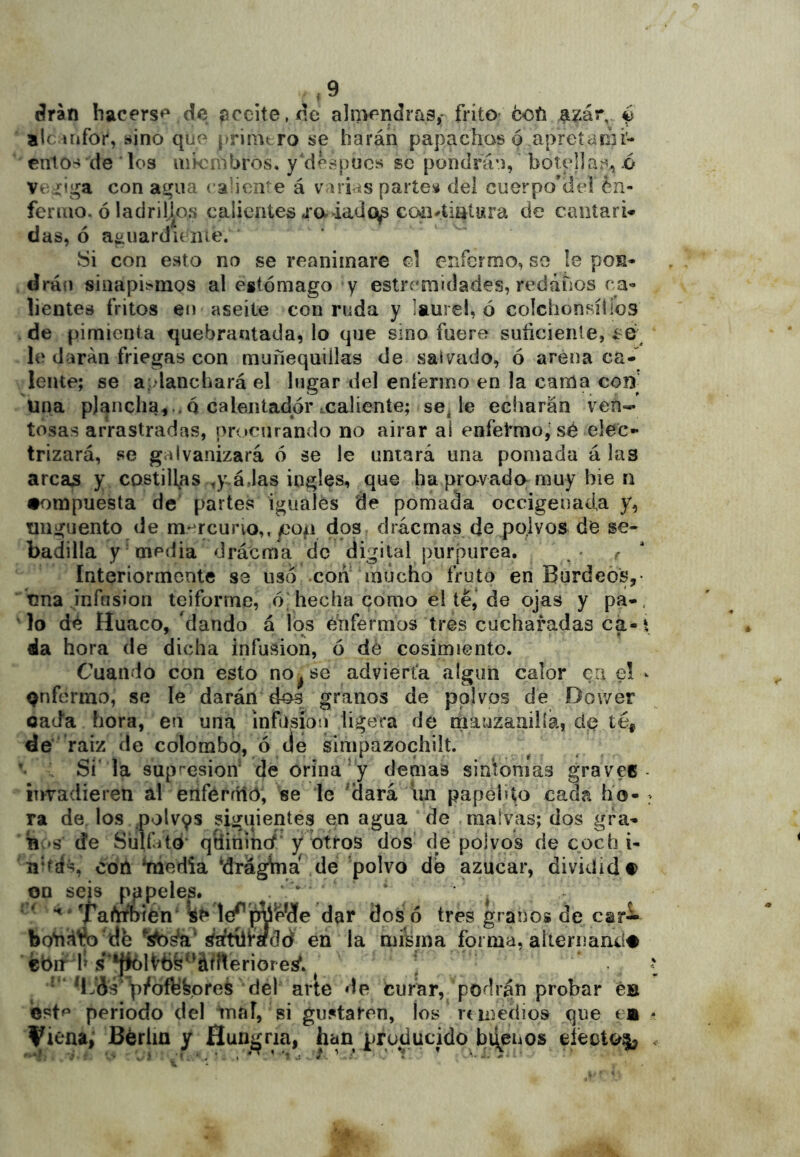 árán hacers*^ de aceite, de aliwndras,- frito* coíi a^ár, é ale irifor, «ino que | riintro se harán papachas o apretaiíii- entos de los uik nibros, y'dK^pucs se pondrá*), botella*'^, .6 Ve^ií^a con a^ua calien-e á varias parte!¿ del cuerpo’de! én- feriuo. ó ladrillos calientes ja lado^ C04i4iatiíra de caiitari* das, ó aauardicnie. Si con esto no se reanimare d enfermo, se le pon- drán sinapis'mos al estómago y estremidades, redátios ca- lientes fritos en aseite con ruda y laurel, ó colchonsíllos de pimienta quebrantada, lo que smo fuere suficiente, le darán friegas con muñequiilas de salveido, ó arena ca- lente; se a dancbará el lugar del enfermo en la cama coB una plancha,..Q calentador xaliente; se^ le echarán ven- tosas arrastradas, pr<»c!irando no airar ai enfetmo,'sé elec- trizará, se galvanizará ó se le untará una pomada á las arcas y. costillas ,y.á,las ingles, que hapravado muy bie n •ompuesta de' partes iguales de pomada occigenada y, Tinguento de mercurio,,/3op dos drácrnas de polvos de se- badilla y media dráema de digital purpurea. - r ' Interiormente se uso con' mucho fruto en Burdeos,• una infusión teiforme, ódiecha como el té,* de ojas y pa-, ^lo dé Huaco, 'dando á los enfermos tres cucharadas cá-t fila hora de dicha infusión, ó dé cosimiento. Cuando con esto no^se advierta algún calor en e! - Qnfermo, se le darán dos granos de polvos de Dower oada hora, en una infusión ligera de mauzanilía, cié té, ée raiz de colombo, ó cié simpazochilt. •• Si' la supresión de orina‘y demás siniomas gravee- rrradieren al enférítlc), se le ^Hará luí papeliío cada ho- ra de. los polv9S siguientes en agua de .malvas; dos gfa- B‘S de Sulíáto* qSininc/' y otros dos de polvos de coch i- nhás, cofi *media ‘dráglna de polvo de azúcar, dividid# qu seis pppeles. *' ^ ^raferbién lej’i^ip^de dar dos ó tres granos de car* botiáfc 'db ¿aftíiradd en la misma forma, aliernanii# cbn h s**ffclt^6s‘’áftteriore¡^. * p/ofbfepreS del avie de Curar, podrán probar éB est^ periodo del tnal, si gustaren, los remedios ,que em - Vit^na, Berlín y Hungría, han producido biíeuos efecto^, .