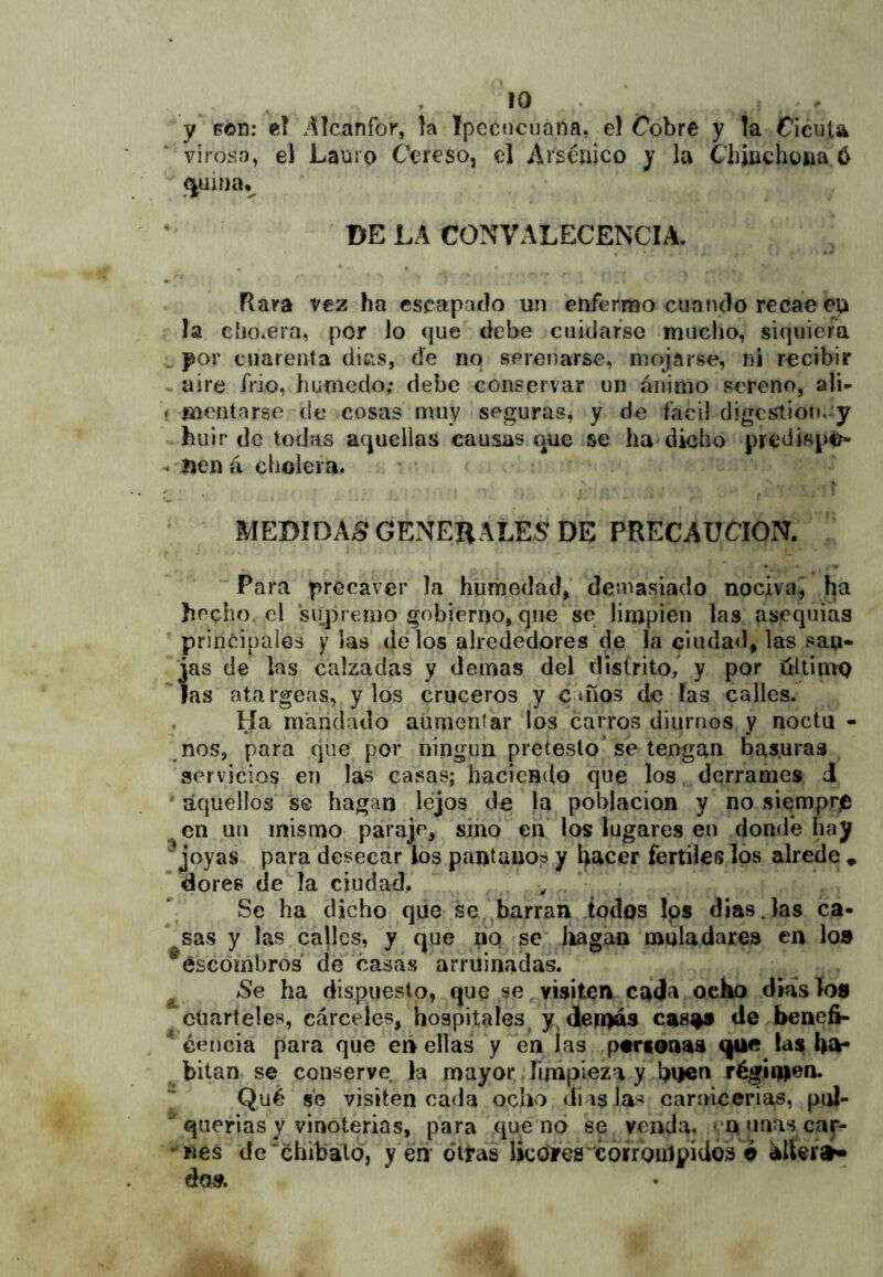 y Gén: eí Alcanfor, la Ipccnciiana, el Cobre y la Cicuta virosa, el Lauro C'ereso, el Arsénico y la Chinchona ó ^uiíja,^ DE LA CONVALECENCIA. Rara vez ha escapado un enfermo cuando recae en ía ehOiera, por lo que debe cuidarse mucho, siquiera . por cuarenta dicis, de no sprenarse, mojarse, ni recibir w aire frió, húmedo; debe conservar un ánimo sereno, ali- f mentarse de cosas muy seguras, y de fácil digcstion,-:y huir de todas aquellas causas que se ha dicho predispi^ ^ Ijen á cholera. * / \ MEDIDAS GExNERALES DE PRECAUCION. Para precaver la humedad, demasiado nociva^ ha hecho el supremo gobierno, que se limpien las ¿sequías principales y las délos alrededores de la ciudad, las san* jas de las calzadas y demas del distrito, y por ultiniQ las atargeas, y los cruceros y c mos de las calles. Ha mandado aumentar los carros diurnos y noctu - nos, para que por ningún preteslo’se tengan basuras servicios en las casas; haciendo que los. derrames J ' aquellos s© hagan lejos de la población y no siemprjD en un mismo paraje, sino en los lugares en donde hay ^joyas para desecar los pantanos y hacer fértiles Ips alrede » dores de la ciudad, . , Se ha dicho que se barran todos Jps dias.las ca- sas y las calles, y que pq se llagan muladares en lo» ^escombros de casas arruinadas. ^ Se ha dispuesto, que ,se ^visiten cada, ocho días ío» cuarteles, cárceles, hospitales^ y. dernás cas^ de benefi- éeiicia para que e» ellas y en las pariénaa qae las ha- ^ hitan se conserve, la mayor íinipieza y régimen. Qué se visiten cada ocho cíi is las carnicerias, pul- * querías y vinoterías, para que no se venda, -‘Q unas car- ‘Kes de'éhibatd, y éh* citas UcOres^'córrbnlpidos o do».