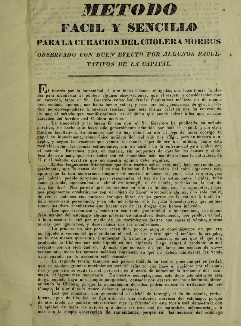 METODO FACIL Y SENCILL® PARA LA CURACION DEL CHOLERA MORRUS OBSERVADO COJV BUE^T EFECTO POR ALGUJYOS FACUL- TATIVOS DE LA CAPITAL. E 1 interés por la humanidad, á que todos estamos obligados, nos hace tomar la plu- ina para manifestar al público algunas observaciones, que el respeto y consideración qus se merecen, tanto el Sr . Guerrero como los demás facultativos médicos no de menos bien sentada opinión, nos había hecho callar; y mas que todo,^ temerosos de que la prác- tica no- correspondiese á nuestras teorías; mas esta misma práctica nos ha convencido de que el método que manifestaremos, es el único que puede salvar á los que se vean atacados del terrible mal Cholera morbus. La sinceridad y la buena fé con que el Sr. Guerrero ha publicado su método curativo, ha hecho que haya sido generalmente admitido por toda la capital, y por otros muchos facultativos, en términos que no hay quien no use ni deje de tener consigo su papel de hipecacoana, como tínico antídoto del mal que nos aflige, pero en nuestro con- cepto, y según las razones que vamos á esponer, lejos do ser un antídoto, tanto esta medicina como las demás estimulantes, son un ausilio de lá enfermedad para acabar con el paciente Entremos, pues, en materia, sin ocuparnos de detallar las causas y sínto- mas da este mal, que para todos son yá conocidos; solo manifestarémos la naturaleza de él y el método curativo que en nuestra opinión debe seguirse. Todos losg-aotores fisiológioos que - han escrito sobre este mal, han convenido ge- neralmente, que la causa de él es una irritación ó inflamación del tubo dige.stivo; esta opinu n no la han contrariado ninguno de nuestros médicos; si, pues, esto es cierto,.¿en qué habrán podido apoyarse para recomendar el uso de los estimulantes locales, tales como la viola, hipecacuanaj el alchol de forongíl, el de canela, yerbabuena, la flor de tilo, &,c Stc? Nos parece que las razones en que se fundan, son las siguientes, y que nos proponemos combatir, no con el objeto de hacer ostentación alguna, sino áolo con ef de ver si podemos con nuestros trabajos librar do las garras de la muerte á tanto in- feliz como está pereciendo, y en éHo no faltarémos á la justa Consideración que se me- recen los Sres. facultativos que hacen uso de las drogas que hemos indicado. Los que preconizan y ministran con tanta generalidad la hipecacuana, se propon- drán arrojar del estómago alguna materia de naturaleza desconocida, que produce el mal; ó bien escitar la piél por medio de los movimientos fuertes que causa el vómito, ú otras teorías que ignoramos, y desearíamos nos las manifestasen. La primera no nos parece accequible, porque aunque conviniésemos en que era un liquidó ó veneno el que producia el mal, si era cierto que el emético lo arrojaba, no lo era menos que venia á aumentar la irritación ya causada; es asi que el que sea producida la Cholera por este líquido es una hipótesis, luego vamos á producir un mal evidente por un bien dudoso. A mas, que en caso de que fuese una especie de enve- nenamiento, todos los autores médicos convienen en que no deben ministrarae los vomi- tivos cuando ya la irritación está causada. La segunda teoría, tampoco nos parece fundada en razón; pues aunque es verdad que se escitan grandes movimientos con el esfuerzo que hace el paciente por el vo<ni- tivo y por esto se e.scita la piel, pero esto es á costa de aumentar la irritación del estó- mago, el órgano mas importante En nuestro concepto, pues, solo debe administrarse esta dr ga cuando haya una simple indigestión, causada por ecseso en los alimentos, fleter- minando la Cholera, porque la acomiilacion de ellos- podría causar la irritación del es- tómago, la que á todo trance debemos precaver. Los que ministran con generalidad el alchól de torongíl, el do de canela, yerba- buena, agua de tilo, &,c. se figurarán vér una irritación nerviosa del estómago, porque de otro modo no podrían ministrarles: mas la falsedad de esta teoría está demostrada coa la opinión de todos los autores que dicen ser este mal de naturaleza inflamatoria,, y á mas coa-la simple observación 'de sus'síntomas, porque en las neurosis del estómago