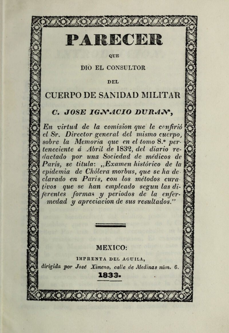 PAKECEM QUE DIO EL CONSULTOR DEL CUERPO DE SANIDAD MILITAR C. JOSE IGNACIO DURAJ\*y En virtud de la comisión que' le confirió el 8r. Director general del mismo cuerpo, sobre la Memoria que en el tomo 8.® per- teneciente á Abril de 1832, del diario re- (laclado por una Sociedad de médicos de París y se titula: ^Examen histórico de la epidemia de Chólera morbus, que se ha de- clarado en París, con los 7nétodos cura tivos que se han empleado según las di~ ^ ferentes formas y periodos de la enfer- medad y apreciación de sus resultados ” MEXICO: IMPRENTA DEL AGUILA, dirigida por José Ximeno, calle de Medirías núm. 6. 1833.