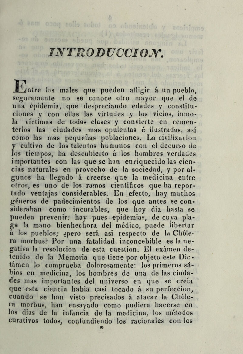 jSl^níre los males que pueden afligir á un pueblo, seguramente no se conoce otro mayor que el de lina epidemia, que deí^preciando edades y constitu- ciones y con ellas las virtudes y los vicios, inmo- la víctimas de todas ciases y convierte en cemen- terios las ciudades mas opulentas é ilustradas, así como las mas pequeñas poblaciones. La civilización y cultivo de los talentos humanos con el decurso de los tiempos, ha descubierto k los hombres verdades importantes con las que se han enriquecido las cien- cias naturales en provecho de la sociedad, y por al- gunos ha llegado k creerse que la medicina entre Otros, es uno de ios ramos científicos que ha repor- tado ventajas considerables. En efecto, hay muchos géneros de padecimientos de los que antes se con- sideraban como incurables, que hoy dia hasta se pueden prevenir; hay pues epidemias, de cuya pla- ga la mano bienhechora del médico, puede libertar k los pueblos; ^pero será asi respecto de la Chole- ra morbus? Por una fatalidad inconcebible es la ne- gativa la resolución de esta cuestión. El examen de- tenido de la Memoria que tiene por objeto ‘este Dic- tamen lo comprueba dolorosamente: los primeros sa- bios en medicina, los hombres de una de las ciuda- des mas importantes del universo en que se creía que esta ciencia habia casi tocado k su perfección, cuando se han visto precisados k atacar la Chole- ra morbus, han ensayado como pudiera hacerse en los días de la infancia de la medicina, los métodos curativos lodos, coufundiendo los racionales con los
