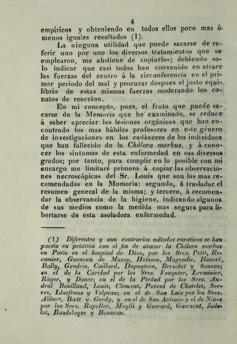 empíricos y obteniendo en todos ellos poco mas menos iguales resultados (I). La ninguna utilidad que puede sacarse de re- ferir uno por uno los diversos tratamientos que se empIedron_, me abstiene de copiarlos; debiendo so- lo indicar que casi todos han convenido en atraer, las fuerzas del centro á la circunferencia en el pri- mer periodo del mal y procurar después el justo equi- librio de estas mismas fuerzas moderando los. ca- natos de reacción. En mi concepto,, pues, el fruto que puede sa- carse de la Memoria que he* examinado, se reduce á saber apreciar las lesiones orgánicas que han en- contrado los mas hábiles profesores en este género de investigaciones en los cadáveres de los individuos, que han fallecido de la Cholera morhus, y á cono- cer los síntomas de esta enfermedad en sus diversos grados; por tanto, para cumplir en lo posible con mi encargo me limitaré primero á copiar las observacio- nes necroscópicas del Sr. Louis que son las mas re- comendadas en la Momoria: segundo, á trasladar el resumen general de la misma; y tercero, á recomen- dar la observancia de la higiene, indicando algunos de sus medios como la medida mas segura para li- bertarse de esta asoladora enfermedad. (1) Diferentes y aun contrarios métodos curativos se han puesto en práctica con el fin de atacar la Cholera morhus en Parts en el hospital de Dios^ por los Sres. Petit, Re* camier, Gueneau de Mussy^ Heisson^ Magendie^ Honoré^ Dallyy Gendrin^ Caillard, JJupuytren^ Breschet y Sansón; en el de la Caridad por los Sres, Fouquier, Lerminiery Rayer, y Dance; en el de la Piedad por los Sres, dral Bouillaudy Louisy Clementy Parent de Chatelet, Ser- res, Linsfrane y Velpeau; en el de San Luis por los Sres* Alihert^ Biett y Gerdy,^ y en el de San Antonio y el de Niños por los Sres. Rapeller^ Maylli y Guerardy Guersenty Judo* iotf Baudeloque y Bouneau. .