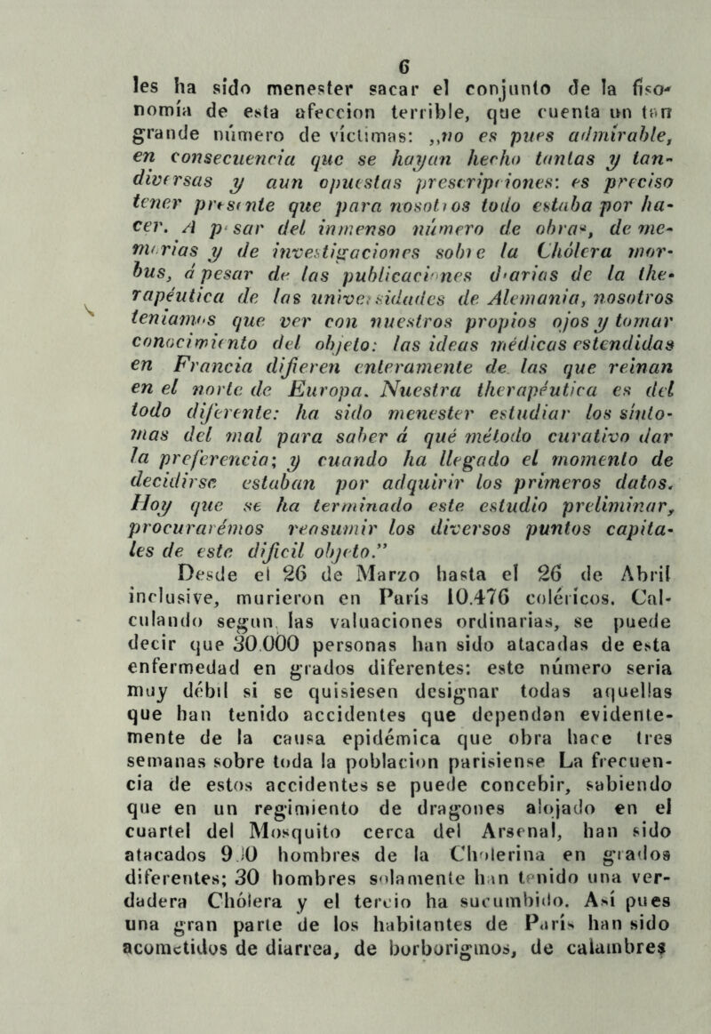 les ha sido menester sacar el conjunto de la físO'» nomía de esta afección terrible, que cuenta un tan grande número de víctimas: ,,wo es pues admírahlef en consecuencia que se hai/an hecho tantas y tan-' divfTSüs y aun opuestas prescript iones: es preciso tener prtstnte que para nosottos todo estaba por ha^ cer, A p*sar del inmenso número de ohra^, de rne^ menas y de inveUipación es sobie la Cholera mor- bus, á pesar dv las publicacmnes diarias de la the- rapéutica de las universidades de Alemania y nosotros ienianV'S que ver con nuestros propios ojos y tomar conocimiento del objeto: las ideas médicas estendidas en Francia diferen enteramente de. las que reinan en el norte de Europa, Nuestra therapéutica es dti todo diferente: ha sido menester estudiar los siuto’ mas del mal para saber á qué método curativo dar la preferencia; y cuando ha llegado el momento de decidirse estaban por adquirir los primeros datos. Hoy e¡ue se ha terminado este, estudio preliminary procurat émos reasumir los diversos puntos capita- les de este difícil objeto ” Desde el 26 de Marzo hasta el 26 de Abril inclusive, murieron en París 10.476 coléricos. Cal- culando según las valuaciones ordinarias, se puede decir que áO.OÓO personas han sido atacadas de esta enfermedad en grados diferentes: este número seria muy débil si se quisiesen designar todas aquellas que han tenido accidentes que dependan evidente- mente de la causa epidémica que obra hace tres semanas sobre toda la población parisiense La frecuen- cia de estos accidentes se puede concebir, sabiendo que en un regimiento de dragones alojado en el cuartel del Mosquito cerca del Arsenal, han sido atacados 9JO hombres de la Cholerina en grados diferentes; 30 hombres solamente han tenido una ver- dadera Cholera y el tercio ha sucumbido. Así pues una gran parle de los habitantes de París han sido acometidos de diarrea, de borborigmos, de calambre?
