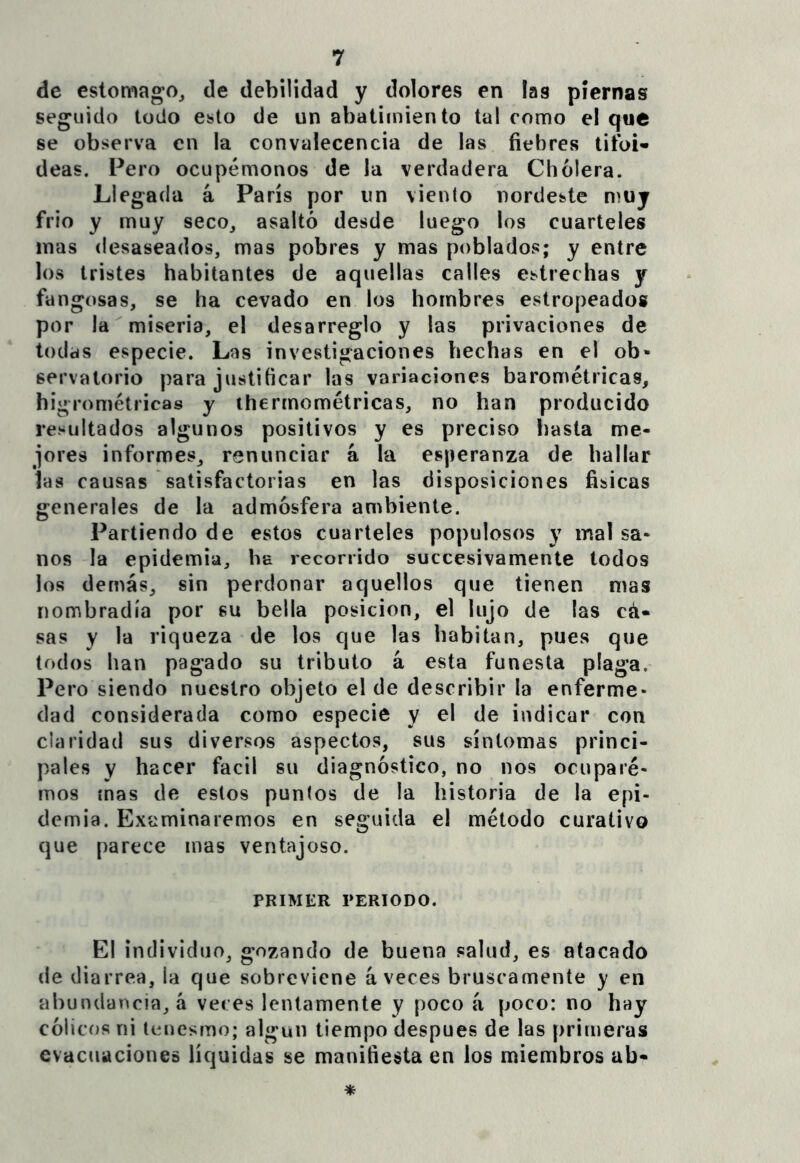 de estomago, de debilidad y dolores en las piernas seguido todo esto de un abatimiento tal como el que se observa en la convalecencia de las fiebres tifoi- deas. Pero ocupémonos de la verdadera Cholera. L1 egada á París por un viento nordeste muy frió y muy seco, asaltó desde luego los cuarteles mas desaseados, mas pobres y mas poblados; y entre los tristes habitantes de aquellas calles estrechas y fangosas, se ha cevado en los hombres estropeados por la miseria, el desarreglo y las privaciones de todas especie. Las investigaciones hechas en el ob- servatorio para justificar las variaciones barométricas, higrométricas y ihermométricas, no han producido resultados algunos positivos y es preciso hasta me- jores informes, renunciar á la esperanza de hallar las causas satisfactorias en las disposiciones físicas generales de la admósfera ambiente. Partiendo de estos cuarteles populosos y mal sa- nos la epidemia, ha recorrido succesivamente todos los demás, sin perdonar aquellos que tienen mas nombradla por su bella posición, el lujo de las cá- sas y la riqueza de los que las habitan, pues que todos han pagado su tributo á esta funesta plaga. Pero siendo nuestro objeto el de describir la enferme- dad considerada como especie y el de indicar con claridad sus diversos aspectos, sus síntomas princi- pales y hacer fácil su diagnóstico, no nos ocupare- mos ínas de estos punios de la historia de la epi- demia. Examinaremos en seguida el método curativo que parece mas ventajoso. PRIMKR PERIODO. El individuo, gozando de buena salud, es atacado de diarrea, la que sobreviene aveces bruscamente y en abundancia, á veces lentamente y poco á poco: no hay cólicíjs ni tenesmo; algún tiempo después de las primeras evacuaciones líquidas se manifiesta en los miembros ab-