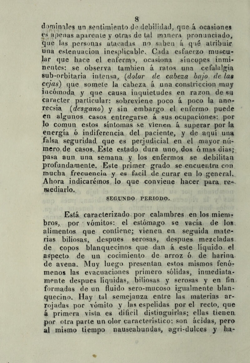 domimles un sentimiento de debilidad^ que á ocasiones es apenas aparente y otras de tal minera pronunciado, que las personas atacadas no saben á qué atribuir una estenuacion inespUcable. Cada esfuerzo muscu- lar que hace el enfermo, ocasiona síncopes inmi- nentes; se observa también á ralos una cefalalgia sub-orbitaria intensa, {dolor de cabeza bajo de las cejas) (|ue somete la cabeza á una constricción muy incómoda^ y que causa inquietudes en razón de su carácter particular; sobreviene poco á poco la ano- recsia {desgano) y sin embargo el enfermo puede en algunos casos entregarse k sus ocupaciones; por lo común estos síntomas se vienen k superar por la energía ó indiferencia del paciente, y de aquí una falsa seguridad que es perjudicial en el mayor nii- mero de casos. Este estado dura uno, dos ornas dias; pasa aun, una semana y los enfermos se debilitan profundamente. Este primer grado se encuentra con mucha frecuencia y es fácil de curar en lo general. Ahora indicaremos lo que conviene hacer para re«» mediarlo.. SíiGüNDOr PERIODO. Está caracterizado, por calambres en los mienir bros, por ' vómitos; el estómago se vacía de los, alimentos, que contiene; vienen en seguida mate- rias biliosas, después serosas, después mezcladas de copos blanquecinos que dan á este líquido el aspecto de un cocimiento de arroz ó de harina de avena. Muy luego presentan estos mismos fenó- menos las evacuaciones primero sólidas, inmediata- mente después líquidas, biliosas y serosas y en fin formadas de un fluido sero-inucoso igualmente blan- quecino. Hay tal semejanza entre las materias ar- rojadas por vómito y las espelidas por el recto, que í primera vista es difícil distinguirlas; ellas tienen por otra parte un olor característico; son acidas, pera al mismo tiempo nauseabundas, agri-dulces y ha-