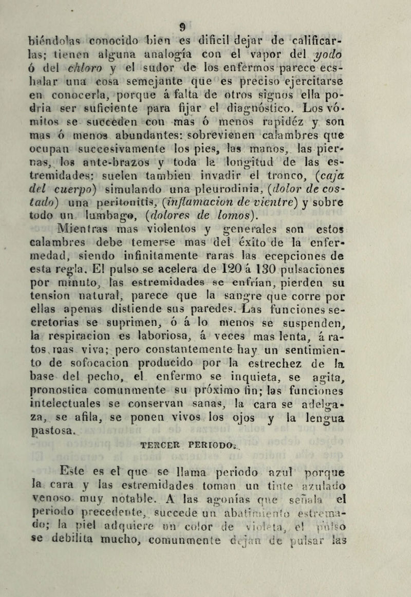 biéndo^as conocido bien es difícil dejar de calificar- las; tienen alguna analogía con el vapor del yodo ó del chloTo y el sudor de los enfermos parece ecs- lialar una cosa semejante que es preciso ejercitarse en conocerla, porque á falta de otros signos ella po- dría ser suficiente para fijar el diagnóstico. Los vó- mitos se succeden con mas ó menos rapidez y> son mas ó menos abundantes: sobrevienen calambres que ocupan succesivamente los pies, las manos, las pier- nas, los ante-brazos y toda la longitud de las es- tremidades: suelen también invadir el tronco, {caja del cuerpo) simulando pleuroíVmia, (dolor de cos- tado) una peritonitis, (inflamación de vientre) y sobre todo un lumbago, (dolores de lomos). Mientras mas violentos y generales son estos calambres debe temerse mas del éxito de la enfer- medad, siendo infinitamente raras las ecepciones de esta regla. El pulsóse acelera de 120 á ISO pulsaciones por minuto, las estremidades se enfrían, pierden su tensión natural, parece que la sangre que corre por ellas apenas distiende sus paredes. Las funciones se- cretorias se suprimen, ó á lo nvenos se suspenden, la respiración es laboriosa, á veces mas lenta, á ra- tos, roas viva; pero constantemente hay, un sentimien- to de sofocación producido por la estrechez de !a base del pecho, el enfermo se inquieta, se agita, pronostica comunmente su próximo fin; las funciones intelectuales se conservan sanas, la cara se adelga- za, se afila, se ponen vivos los ojos y la lengua pastosa. TERCER PERíODO¿, Este es el que se llama periodo azul porque la cara y las estremidades toman un tinte ír/.ulado venoso muy notable. A las agonías que serial-:» el periodo precederle, succede un abdibuienlo e?itrcma- uo; la piel adquiere nn color Je vio!, tu, e! se debilita mucho, comunmente dtjan de pulsar las