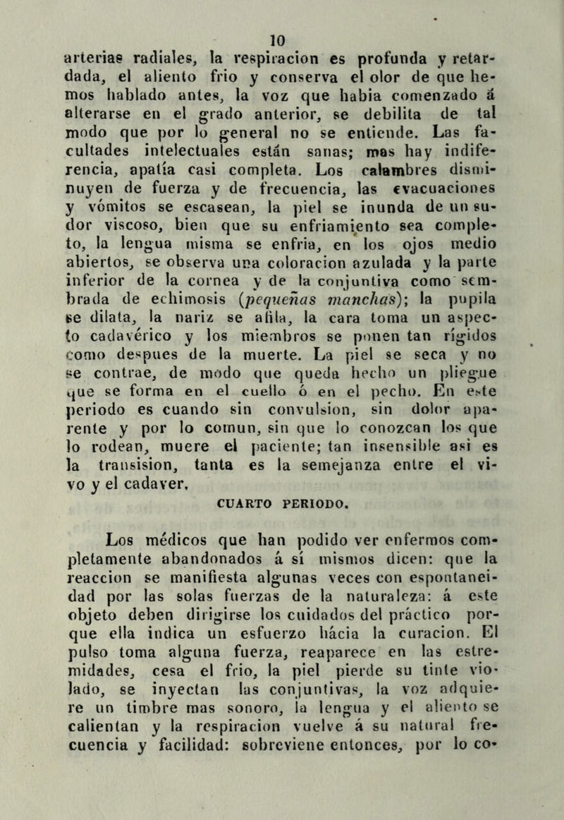 arteriae radiales, la respiración es profunda y retar- dada, el aliento frió y conserva el olor de que he- mos hablado antes, la voz que había comenzado á alterarse en el grado anterior, se debilita de tal modo que por lo general no se entiende. Las fa- cultades intelectuales están sanas; mas hay indife- rencia, apatía casi completa. Los calambres disnú- nuyen de fuerza y de frecuencia, las evacuaciones y vómitos se escasean, la piel se inunda de un su- dor viscoso, bien que su enfriamiento sea comple- to, la lengua misma se enfria, en los ojos medio abiertos, se observa una coloración azulada y la parte inferior de la cornea y de la conjuntiva como sem- brada de echimosis {pequeñas manchas); la pupila dilata, la nariz se aíila, la cara toma un aspec- to cadavérico y los miembros se ponen tan rígidos como después de la muerte. La piel se seca y no se contrae, de modo que queda hecho un pliegue que se forma en el cuello ó en el pecho. En e^te periodo es cuando sin convulsión, sin dolor apa- rente y por lo común, sin que lo conozcan los que lo rodean, muere el paciente; tan insensible asi es la transision, tanta es la semejanza entre el vi- vo y el cadáver, CUARTO PERIODO. Los médicos que han podido ver enfermos com- pletamente abandonados á sí mismos dicen: que la reacción se manifiesta algunas veces con espontanei- dad por las solas fuerzas de la naturaleza: á este objeto deben dirigirse los cuidados del práctico por- que ella indica un esfuerzo hacia la curación. El pulso toma alguna fuerza, reaparece en las estre- midades, cesa el frió, la piel pierde su tinte vio- lado, se inyectan las conjuntivas, la voz adquie- re un timbre mas sonoro, la lengua y el aliento se calientan y la respiración vuelve á su natural fre- cuencia y facilidad: sobreviene entonces, por lo co-