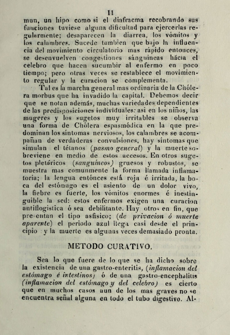 mun, un hipo como si el diafracma recobrando sus funciones tuviese alguna dificultad para ejercerlas re- gularmente; desaparecen la diarrea, los vómitos y los calambres. Sucede también que bajo la influen- cia del movimiento circuía torio mas rápido entonces^ se desenvuelven ’coníiestiones sánmnneas hacia el celebro que hacen sucumbir al enfermo en poco tiempo; pero otras veces se restablece el movimien- to regular y la curación se complementa. Tal es la marcha general mas ordinaria de la Chole- ra morbus que ha invadido la capital. Debemos decir que se notan además, muchas variedades dependientes de las predisposiciones individuales; asi en los niños, las mugeres y los sugetos muy irritables se observa una forma de Cholera espasmódica en la que pre- dominan los síntomas nerviosos, los calambres se acom- pañan de verdaderas convulsiones, hay síntomas que simulan el tétanos {pasmo general) y la muerteso- breviene en medio de estos accesos. En otros sugo- tos pletaricos {sanguíneos) gruesos y robustos, se muestra mas comunmente la forma llamada inflama- toria; la lengua entonces está roja é irritada, la bo- ca del eslóíTiago es el asiento de un dolor vivo, la fiebre es fuerte, los vómitos enormes é inestin- guible la sed: estos enfermos exigen una curación antiflogística ó sea debilitante. Hay otro« en fin, que pre^entan el tipo asfisico; {de privación ó muerte aparente) el periodo azul llega casi desde el prin- cipio y la muerte es algunas veces demasiado pronta. METODO CURATIVO. Sea lo que fuere de lo (jue se ha dicho sobre la existencia de una gastro-enteritis, {inflamación del estómago é intestinos) ó de una gastro-encephalitis (inflamación del estómago y del celebro) es cierto que en muchos casos aun de los mas graves no se encuentra señal alguna en todo el tubo digestivo. Al-