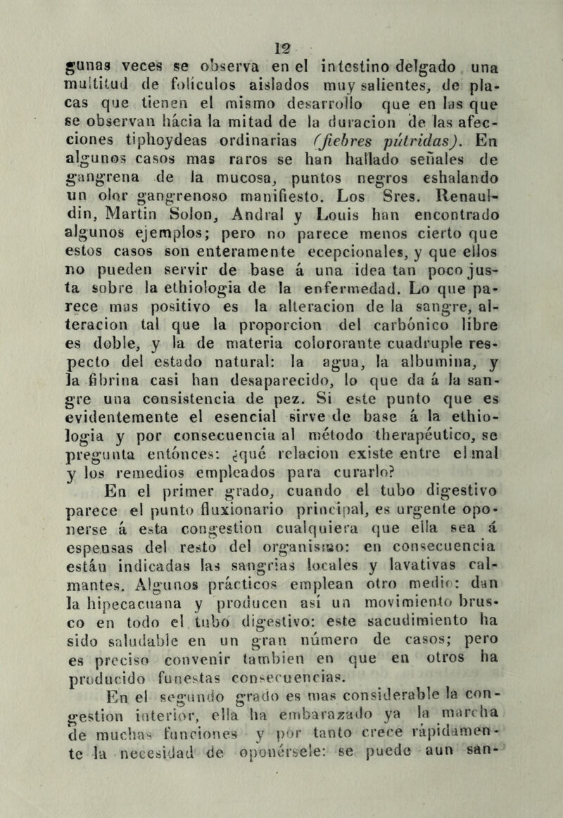 gunaa veces se observa en el intestino delgado una multitud de folículos aislados muy salientes, de pla- cas que tienen el mismo desarrollo que en las que se observan hacia la mitad de la duración de las afec- ciones tiphoydeas ordinarias ÍJiebres pútridas). En algunos casos mas raros se han hallado señales de gangrena de la mucosa, puntos negros eshalando IIn olor gangrenoso manifiesto. Los Sres. Renaul- din, Martin Solon, Andral y Louis han encontrado algunos ejemplos; pero no parece menos cierto que estos casos son enteramente ecepcionales, y que ellos no pueden servir de base á una idea tan poco jus- ta sobre la ethiologia de la enfermedad. Lo que pa- rece mus positivo es la alteración de la sangre, al- teración tal que la proporción del carbónico libre es doble, y la de materia coiororante cuádruple res- pecto del estado natural: la agua, la albúmina, y la fibrina casi han desaparecido, lo que da á la san- gre una consistencia de pez. Si este punto que es evidentemente el esencial sirve de base á la ethio- logia y por consecuencia al método therapéutico, se pregunta entonces: ¿qué relación existe entre el mal y los remedios empleados para curarlo? En ei primer grado, cuando el tubo digestivo parece el punto fluxionario principal, es urgente opo- nerse á esta congestión cualquiera que ella sea á espensas del resto del organisiuo: en consecuencia están indicadas las sangrías locales y lavativas cal- mantes. Algunos prácticos emplean otro medio: dan la hipecacuana y producen así un movimiento brus- co en todo el tubo digestivo: este sacudimiento ha sido saludable en un gran número de casos; pero es preciso convenir también en que en otros ha producido funestas consecuencias. En el segundo grado es mas considerable la con- gestión interior, ella ha embarazado ya la marcha de muchas funciones y por tanto crece rápidamen- te la necesidad de oponérsele: se puede aun san-