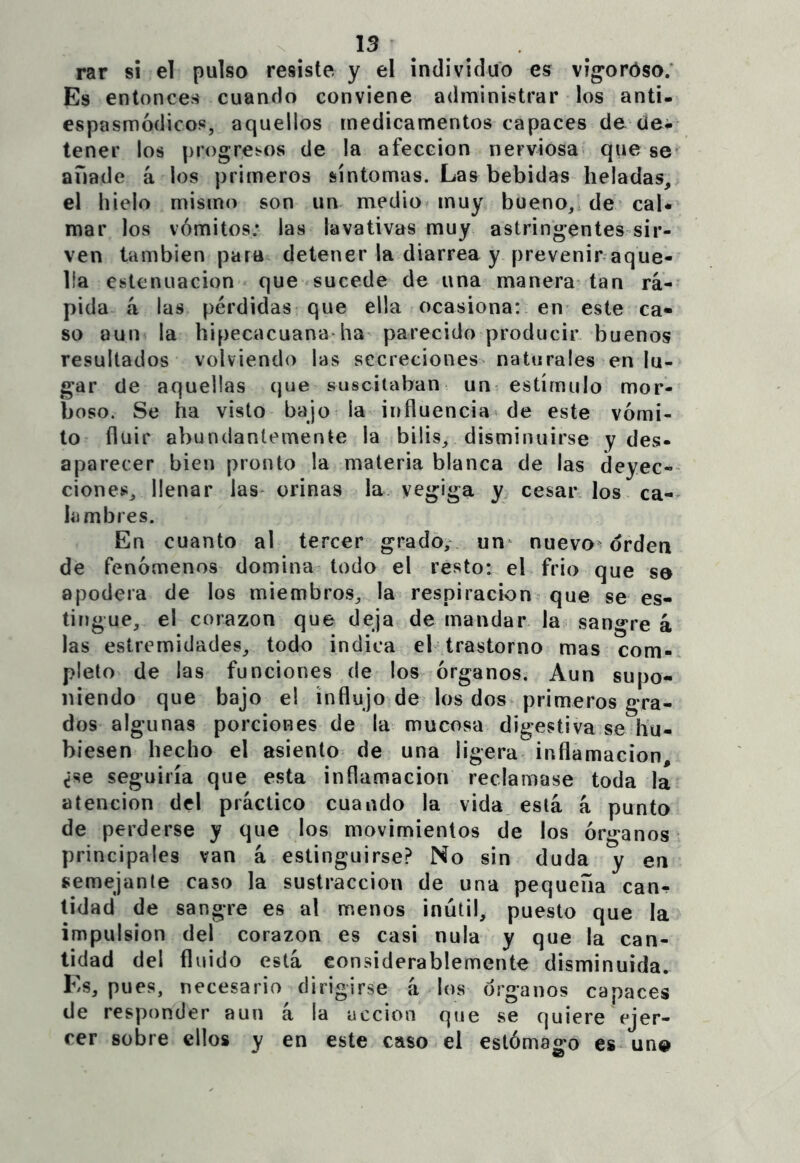 15 rar si el pulso resiste y el individuo es víg’oróso; Es entonces cuando conviene administrar los anti- espasmódicos, aquellos medicamentos capaces de clei tener los progresos de la afección nerviosa que se añade á los primeros síntomas. Las bebidas heladas, el hielo mismo son un medio muy bueno, de caU mar los vómitos: las lavativas muy astringentes sir- ven también para detener la diarrea y prevenir aque- lla cstenuacion que sucede de una manera tan rá- pida á las pérdidas que ella ocasiona: en este ca« so aun la hipecacuana-ha^ parecido producir buenos resultados volviendo las secreciones naturales en lu- gar de aquellas que suscitaban un estímulo mor- boso. Se ha visto bajo la influencia de este vómi- to fluir abundantemente la bilis, disminuirse y des- aparecer bien pronto la materia blanca de las deyec- ciones, llenar las- orinas la. vegiga y cesar los ca- lambres. En cuanto al tercer grado,- un^ nuevo orden de fenóínenos domina todo el resto: el frió que so apodera de los miembros, la respiración que se es- tingue, el corazón que deja de mandar la sangre á las estremidades, todo indica el trastorno mas com- pleto de las funciones de los órganos. Aun supo- niendo que bajo el influjo de los dos primeros gra- dos algunas porciones de la mucosa digestiva se hu- biesen hecho el asiento de una ligera inflamación, ¿se seguiría que esta inflamación reclamase toda la atención del práctico cuando la vida está á punto de perderse y que los movimientos de los órganos principales van á estinguirse? No sin duda y en semejante caso la sustracción de una pequeña can-? lidad de sangre es al menos inútil, puesto que la impulsión del corazón es casi nula y que la can- tidad del fluido está considerablemente disminuida. Es, pues, necesario dirigirse á los órganos capaces de responder aun á la acción que se quiere ejer- cer sobre ellos y en este caso el estómago es un®