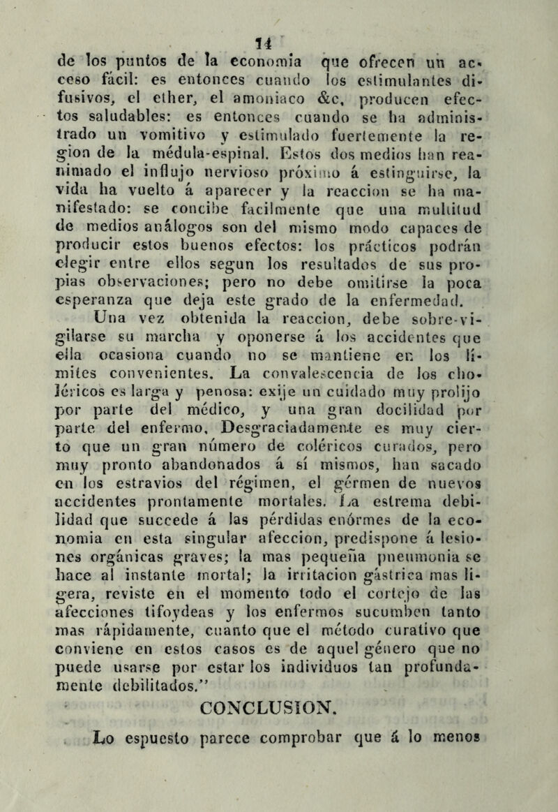 u\ de los puntos de la cconomia que ofrecen uii ac- ceso fácil: es entonces cuando los eslimulaníes di- fusivos, el elher, el amoniaco &c, producen efec- tos saludables: es entonces cuando se ha adminis- trado un vomitivo y estimulado fueríemente la re- g*ion de la médula-espinal. Estos dos medios han rea- nimado el influjo nervioso próximo á estinguirse, la vida ha vuelto á aparecer y la reacción se ha ma- nifestado: se concibe fácilmente que una multitud de medios análogos son del mismo modo capaces de producir estos buenos efectos: los prácticos podrán elegir entre ellos según los resultados de sus pro- pias observacióne.s; pero no debe omitirse la poca esperanza que deja este grado de la enfermedad. Una vez obtenida la reacción, debe sobre-vi- gilarse su marcha y oponerse á los accidentes que ella ocasiona cuando no se mantiene en los li- mites convenientes. La convalescencia de los cbo- léricos es larga y penosa: exije un cuidado muy prolijo por parte del médico, y una gran docilidad por parte del enfermo. Desgraciadamente es muy cier- to que un gran número de coléricos curados, pero muy pronto abandonados á sí mismos, han sacado en los estraviosS del régimen, el gérmen de nuevos accidentes prontamente mortales. í^a estrema debi- lidad que succede á las pérdidas enormes de la eco- nomia en esta singular afección, predispone á lesio- nes orgánicas graves; la mas pequeña pneumonia se hace al instante mortal; la irritación gástrica mas li- gera, reviste en el momento todo el cortejo de las afecciones lifoydeas y los enfermos sucumben tanto mas rápidamente, cuanto que el método curativo que conviene en estos casos es de aquel género que no puede usarse por estar los individuos tan profunda- mente debilitados.” CONCLUSION. Lo espuesto parece comprobar que á lo menos