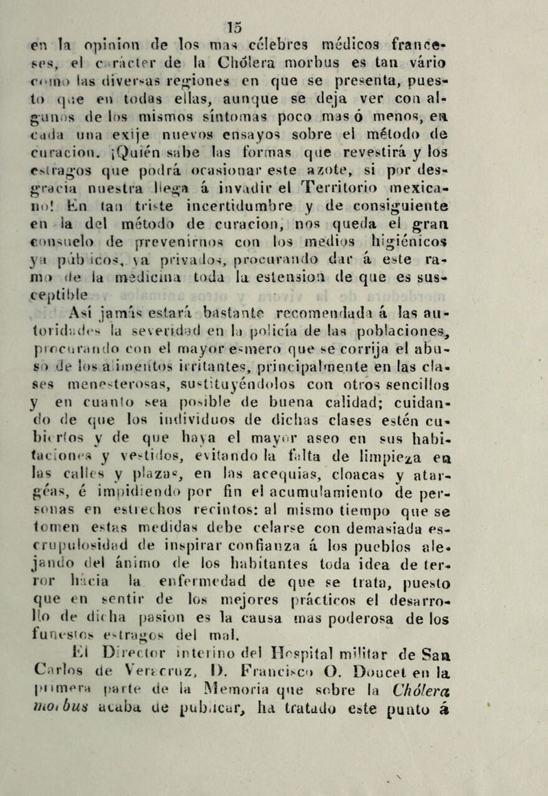 en la opinión de los mas celebres médicos france- ses, el c ¡rácter de la Cholera morbus es tan vario romo las diversas regiones en que se presenta, pues- to (pje eu todas ellas, aunque se deja ver con al- gunos (le los mismos sinto(nas poco mas ó menos, en cada una exije nuevos ensayos sobre el método de curación. ¡Quién sabe las formas que revestirá y los estragos que podrá ocasionar este azote, si por des- gracia nuestra liega á invadir el Territorio mexica- no! En tan triste incertidumbre y de consiguiente en la del método de curación, nos queda el gran consuelo de prevenirnos con los medios higiénicos ya púb icos, va privados, procurando dar á este ra- mo {fe la medicina toda la eslension de que es sus- ce|)ti{)le Así jamás estará bastante recomendada á las au- (oiid-odrs la sevendod en la policía de las poblaciones, picctírafido con el mayor e-imero que se corrija el abu- so de los a’imeiitos irritantes, principalmente en las cla- ses mení*-terosas, sustituyéndolos con otros sencillos y en cuanto sea posible de buena calidad; cuidan- do de (jue los individuos de dichas clases estén cu- bi( ríos y de que haya el may<>r aseo en sus habi- faci()tn^s y veintidós, evitando la falta de limpieza en las calles y plaza®, en las acequias, cloacas y atar- gí'as, é impidiendo por fin el acumulamiento de per- sonas en esueclios recintos: al mismo tiempo que se tomen estas medidas debe celarse con demasiada es- f rupulosidad de inspirar confianza á los pueblos ale- jando del ánimo de los habitantes toda idea de ter- ror Inicia la enfermedad de que se trata, puesto que en sentir de los mejores prácticos el desarro- lío (le di( ha pasión es la causa mas poderosa de los funes^oj* e*-traeos del mal. Im Director interino del Hospital militar de Saa Carlos de Verrrruz, I). Francisco O. Doncel eir la piimervi parte de la M(^moria que sobre la Chofera iJiOibua ataba ue pub.icar, ha tratado eate punto á