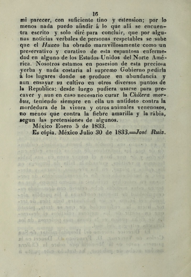 mi parecer, con suficiente tino y éstension; por lo menos nada puedo añadir á lo que allí se encuen- tra escrito y solo diré para concluir, que por alima- ñas noticias verbales de personas respetables se sabe que el Huaco ha obrado maravillosamente como ^un preservativo y curativo de esta espantosa enferme- dad en alguno de los Estados-Unidos del Norte Amé- rica. Nosotros estamos en posesión de esta preciosa yerba y nada costaria al supremo Gobierno pedirla á los lugares donde se produce en abundancia y aun ensayar su cultivo en otros diversos puntos de la República: desde luego pudiera usarse para pre- caver y.aun en caso necesario curar la Cholera mor-^ bus, teniendo siempre en ella un antídoto contra la mordedura de la vívora y otros animales venenosos, no menos que contra la fiebre amarilla y la rabia, según las pretensiones de algunos. México Enero 5 de 1833. Es cópia. México Julio 30 de 1833,—José Ruiz,