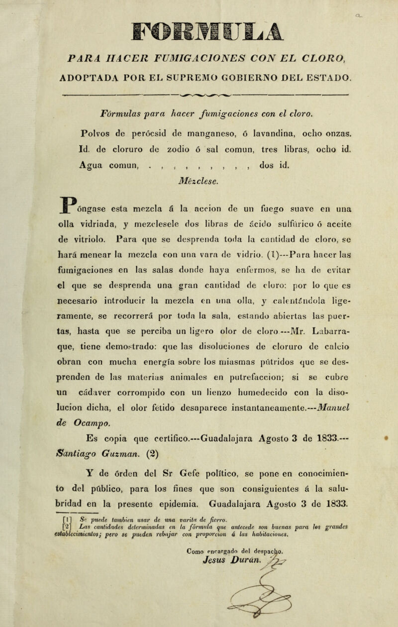 Q_ PARA HACER FUMIGACIONES CON EL CLORO, ADOPTADA POR EL SUPREMO GOBIERNO DEL ESTADO. Fórmulas para hacer fumigaciones con el cloro. Polvos de perócsid de manganeso, ó lavandina, ocho onzas. Id. de cloruro de zodio ó sal común, tres libras, ocho id. Agua común, dos id. Mézclese. fP^óngase esta mezcla á la acción de un fuego suave en una olla vidriada, y mézclesele dos libras de ácido sulfúrico ó aceite de vitriolo. Para que se desprenda toda la cantidad de cloro, se hará menear la mezcla con una vara de vidrio. (I)—Para hacer las fumigaciones en las salas donde haya enfermos, se ha de evitar el que se desprenda una gran cantidad de cloro: por lo que es necesario introducir la mezcla en una olla, y calentándola lige- ramente, se recorrerá por toda la sala, estando abiertas las puer- tas, hasta que se perciba un ligero olor de cloro —Mr. Lubarra- que, tiene demostrado: que las disoluciones de cloruro de calcio obran con mucha energía sobre los miasmas pútridos que se des- prenden de las materias animales en putrefacción; si se cubre un cádaver corrompido con un lienzo humedecido con la diso- lución dicha, el olor fétido desaparece instantáneamente.—Manuel de Ocampo. Es copia que certifico.—Guadalajara Agosto 3 de 1833.— Santiago Guzman. (2) Y de orden del Sr Gefe político, se pone en conocimien- to del público, para los fines que son consiguientes á la salu- bridad en la presente epidemia. Guadalajara Agosto 3 de 1833. [1] Se puede también usar de una varita de fierro. [2] Las cantidades determinadas en la fórmula que antecede son buenas para los grandes establecimientos; pero se pueden rebajar con proporción á las habitaciones. Como encargado del despacho. Jesús Duran.