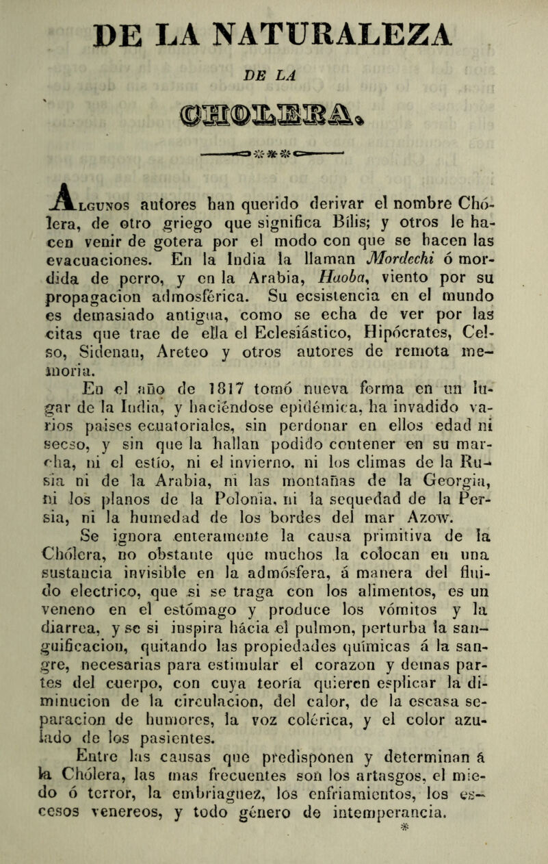 DE LA NATURALEZA DE LA ^A-lgunos autores han querido derivar el nombre Cho- lera, de otro griego que significa Bilis; y otros le ha- cen venir de gotera por e! modo con que se hacen las evacuaciones. En la India la llaman Mordechi ó mor- dida de perro, y en la Arabia, Haoba^ viento por su propagación admosférica. Su ecsisiencia en el mundo es demasiado antigua, como se echa de ver por las citas que trae de ella el Eclesiástico, Hipócrates, Cel- so, Siclenan, Areteo y otros autores de remota me- moria. Eu el año de 1817 tornó nueva forma en un lu- gar de la India, y haciéndose epidémica, ha invadido va- rios países ecuatoriales, sin perdonar en ellos edad ni secso, y sin que la hallan podido contener en su mar- eha, ni el estío, ni el invierno, ni los climas de la Ru-* sia ni de la Arabia, ni las montañas de la Georgia, ni los planos de la Polonia, ni la sequedad de la Per- sia, ni la humedad de los bordes del mar Azow. Se ignora enteramente la causa primitiva de la Chólcra, no obstante que muchos la colocan en una sustancia invisible en la admósfera, á manera del flui- do eléctrico, que si se traga con los alimentos, es un veneno en el estómago y produce los vómitos y la diarrea, y se si inspira hácia el pulmón, perturba la san- guificaciou, quitando las propiedades químicas á la san- gre, necesarias para estimular el corazón y demás par- tes del cuerpo, con cuya teoría quieren esplicar la di- minución de la circulación, del calor, de la escasa se- paración de humores, la voz colérica, y el color azu- lado do los pasientes. Entre las causas que predisponen y determinan á Ira Cholera, las mas frecuentes son los artasgos, el mie- do ó terror, la embriaguez, los enfriamientos, los ex- cesos venereos, y todo género de intemperancia.