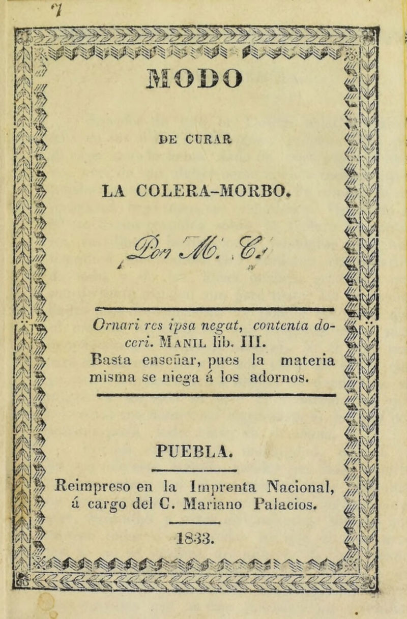 MODO 1)E CURAR LA COLERA-MORBO. ?/7 Ornari res iysa negat, contenta do- ccri. Manil lib. III. Basta enseñar, pues la materia misma se nieaa á los adornos. PUEBLA. W • ^ Reimpreso en la Imprenta Nacional, á cargo del C. Mariano Palacios. ¥
