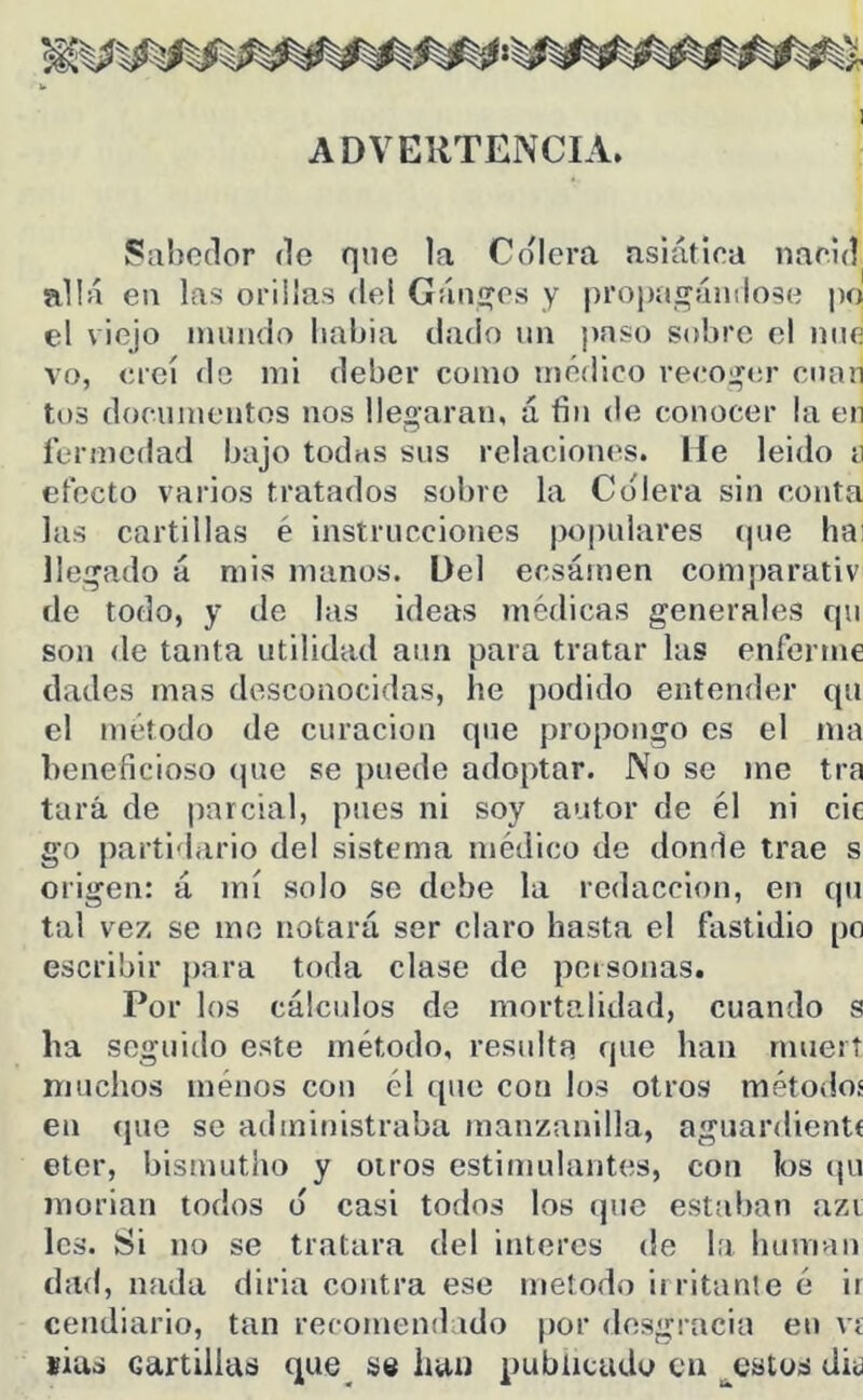 ADVERTENCIA. 55abo(lor de que la Colera asiática nacid allá en las orillas del Gánaos y propíií^ándose po el viejo iniindo Iiabia dado un paso sobre el une vo, creí do mi deber como médico recoi^er cuan tos d(Kumentos nos llegaran, á fin de conocer la en íermedad bajo todas sus relaciones. He leido n efecto varios tratados sobre la Colera sin conta las cartillas é instrucciones populares (|ue hai llegado á mis manos. Del ecsámen comparativ de todo, y de las ideas médicas generales qu son de tanta utilidad aun para tratar las enferme dades mas desconocidas, he podido entender qu el método de curación que propongo es el ma beneficioso (pie se puede adoptar. No se me tra tara de parcial, pues ni soy autor de él ni cic go partidario del sistema médico de donde trae s origen: á mí solo se debe la redacción, en qu tal vez se me notará ser claro hasta el fastidio po escribir para toda clase de personas. Por los cálculos de mortalidad, cuando s ha seguido este método, resulta que han rnueit muchos ménos con él que con los otros métodos en (pie se administraba manzanilla, aguardientf eter, bismutho y otros estimulantes, con los (pi inorian todos (5 casi todos los (pie estaban azi les. Si no se tratara del interes de la human dad, nada diria contra ese método iiritanle é ir cendiario, tan recomendado por desgracia en ví íius cartillas que^ se han pubticadi^ en ^estos di<3