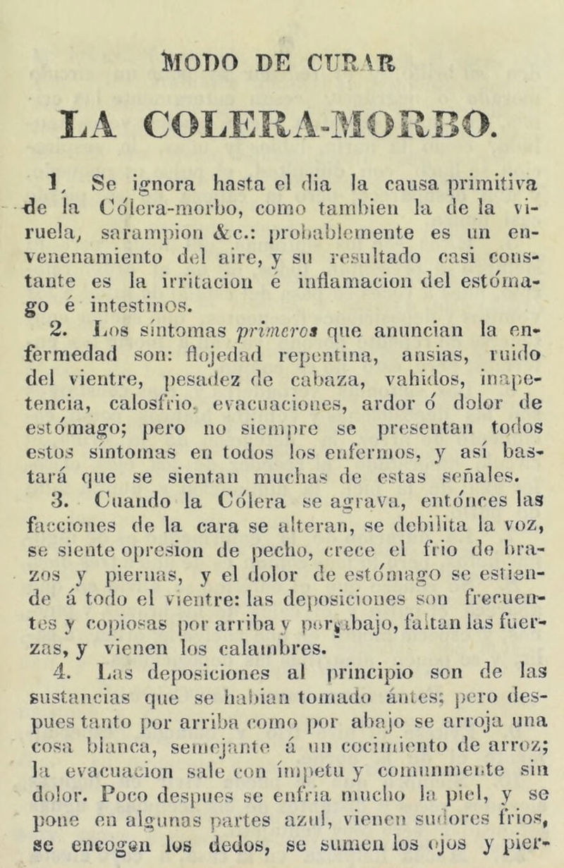 Modo de curvh LA COLERA-MOÍIBO. 1. Se ignora hasta el dia la causa primitiva ^e la Cdíera-morbo, como también la de la vi- ruela^ saramj)ion &c.: probablemente es un en- venenamiento del aire, y sii resultado casi cons- tante es la irritación é inflamación del esto'ma- go é intestinos. 2. Los síntomas príineros que anuncian la en- fermedad son: flojedad repentina, ansias, ruido del vientre, pesadez de cabaza, vahiílos, inape- tencia, calosfrío, evacnacioues, ardor d dolor de estdmago; pero no siempre se presentan todos estos síntomas en todos los enfermos, y así bas- tará que se sientan muchas de estas señales. 3. Cuando la Cdlera se agrava, entdnces las facciones de la cara se alteran, se debilita la voz, se siente opresión de pedio, (a’ecc el frió do bra- zos y piernas, y el dolor de estdmago se estien- de á todo el vientre: las deposiciones son frecuen- tes y cojiiosas por arriba v por^ ibajo, faítan las fuer- zas, y vienen los calambres. 4. liUS deposiciones al principio son de las sustancias que se liabian tomado ántes; pero des- pués tanto por arriba <*oino por abajo se arroja una cosa blanca, semejante á un cocimiento de arroz; la evacuación sale con ímpetu y comunmente sin dolor. Poco desjmes se enfria mucho la piel, y se ])ane en algunas partes azul, vienen sudores frios, se encogen los dedos, se sumen los ojos y pier-