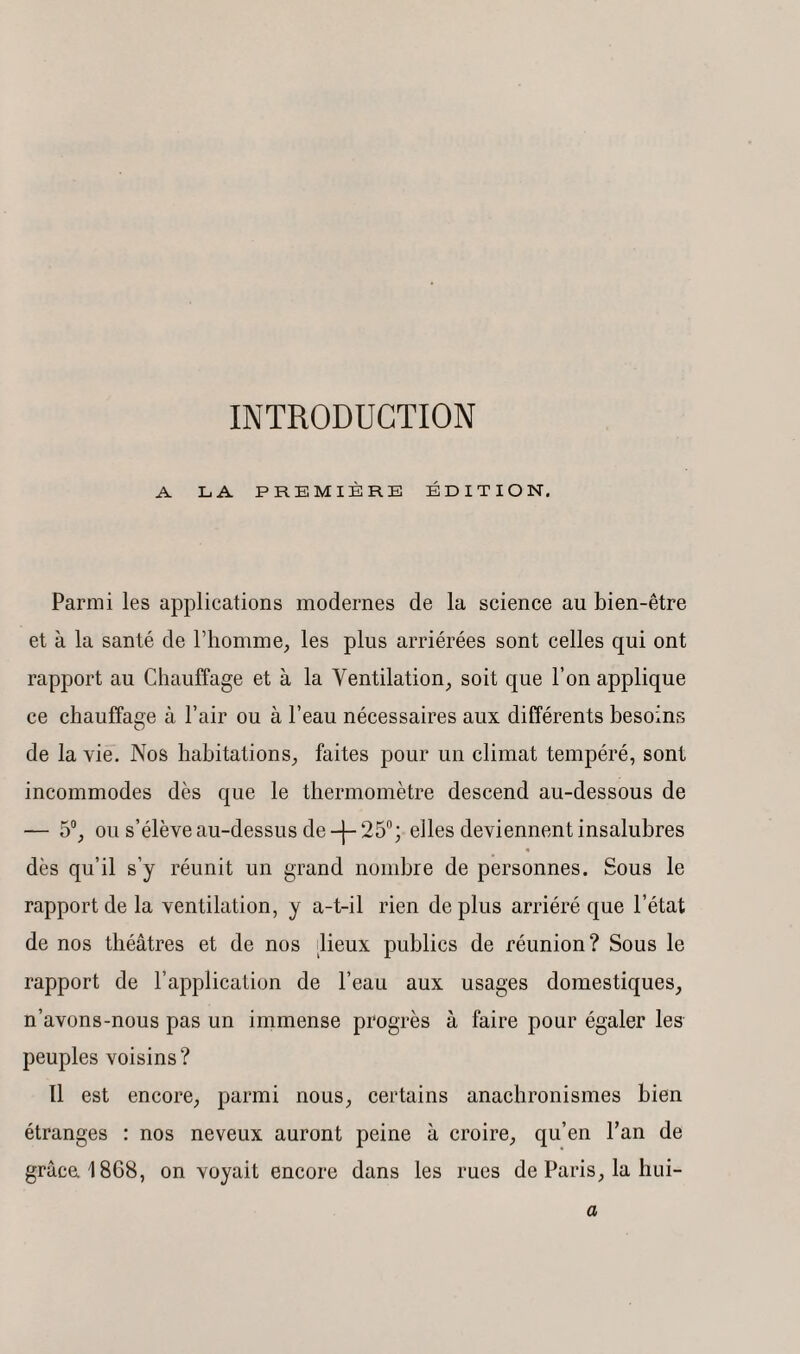 INTRODUCTION A LA PREMIÈRE ÉDITION. Parmi les applications modernes de la science au bien-être et à la santé de l’homme, les plus arriérées sont celles qui ont rapport au Chauffage et à la Ventilation, soit que l’on applique ce chauffage à Pair ou à l’eau nécessaires aux différents besoins de la vie. Nos habitations, faites pour un climat tempéré, sont incommodes dès que le thermomètre descend au-dessous de — 5°, ou s’élève au-dessus de -j- 25°; elles deviennent insalubres dès qu’il s’y réunit un grand nombre de personnes. Sous le rapport de la ventilation, y a-t-il rien de plus arriéré que l’état de nos théâtres et de nos lieux publics de réunion? Sous le rapport de l’application de l’eau aux usages domestiques, n’avons-nous pas un immense progrès à faire pour égaler les peuples voisins? Il est encore, parmi nous, certains anachronismes bien étranges : nos neveux auront peine à croire, qu’en l’an de grâce 1868, on voyait encore dans les rues de Paris, la hui- a