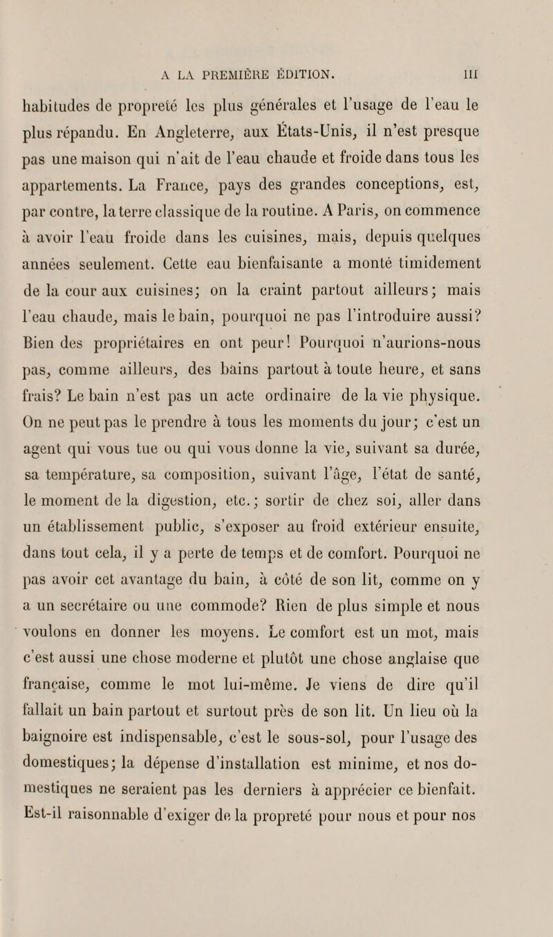 habitudes de propreté les plus générales et l’usage de l’eau le plus répandu. En Angleterre, aux États-Unis, il n’est presque pas une maison qui n’ait de l’eau chaude et froide dans tous les appartements. La France, pays des grandes conceptions, est, par contre, la terre classique de la routine. A Paris, on commence à avoir l’eau froide dans les cuisines, mais, depuis quelques années seulement. Cette eau bienfaisante a monté timidement de la cour aux cuisines; on la craint partout ailleurs; mais l’eau chaude, mais le bain, pourquoi ne pas l’introduire aussi? Bien des propriétaires en ont peur! Pourquoi n’aurions-nous pas, comme ailleurs, des bains partout à toute heure, et sans frais? Le bain n’est pas un acte ordinaire de la vie physique. On ne peut pas le prendre à tous les moments du jour; c’est un agent qui vous tue ou qui vous donne la vie, suivant sa durée, sa température, sa composition, suivant Page, l’état de santé, le moment delà digestion, etc.; sortir de chez soi, aller dans un établissement public, s’exposer au froid extérieur ensuite, dans tout cela, il y a perte de temps et de comfort. Pourquoi ne pas avoir cet avantage du bain, à côté de son lit, comme on y a un secrétaire ou une commode? Rien de plus simple et nous voulons en donner les moyens. Le comfort est un mot, mais c’est aussi une chose moderne et plutôt une chose anglaise que française, comme le mot lui-même. Je viens de dire qu’il fallait un bain partout et surtout près de son lit. Un lieu où la baignoire est indispensable, c’est le sous-sol, pour l’usage des domestiques; la dépense d’installation est minime, et nos do¬ mestiques ne seraient pas les derniers à apprécier ce bienfait. Est-il raisonnable d’exiger de la propreté pour nous et pour nos