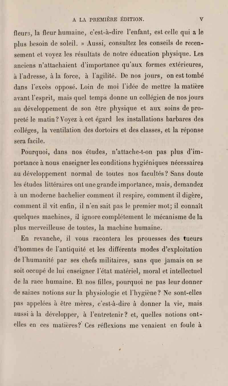 fleurs, la fleur humaine, c’est-à-dire l’enfant, est celle qui a le plus besoin de soleil. » Aussi, consultez les conseils de recen¬ sement et voyez les résultats de notre éducation physique. Les anciens n’attachaient d’importance qu’aux formes extérieures, à l’adresse, à la force, à l’agilité. De nos jours, on est tombé dans l’excès opposé. Loin de moi l’idée de mettre la matière avant l’esprit, mais quel temps donne un collégien de nos jours au développement de son être physique et aux soins de pro¬ preté le matin? Voyez à cet égard les installations barbares des collèges, la ventilation des dortoirs et des classes, et la réponse sera facile. Pourquoi, dans nos études, n’attache-t-on pas plus d’im¬ portance à nous enseigner les conditions hygiéniques nécessaires au développement normal de toutes nos facultés ? Sans doute les études littéraires ont une grande importance, mais, demandez à un moderne bachelier comment il respire, comment il digère, comment il vit enfin, il n’en sait pas le premier mot; il connaît quelques machines, il ignore complètement le mécanisme de la plus merveilleuse de toutes, la machine humaine. En revanche, il vous racontera les prouesses des tueurs d’hommes de l’antiquité et les différents modes d’exploitatiou de 1 humanité par ses chefs militaires, sans que jamais on se soit occupé de lui enseigner l’état matériel, moral et intellectuel de la race humaine. Et nos filles, pourquoi ne pas leur donner de saines notions sur la physiologie et l’hygiène? Ne sont-elles pas appelées à être mères, c’est-à-dire à donner la vie, mais aussi à la développer, à l’entretenir? et, quelles notions ont- elles en ces matières? Ces réflexions me venaient en foule à
