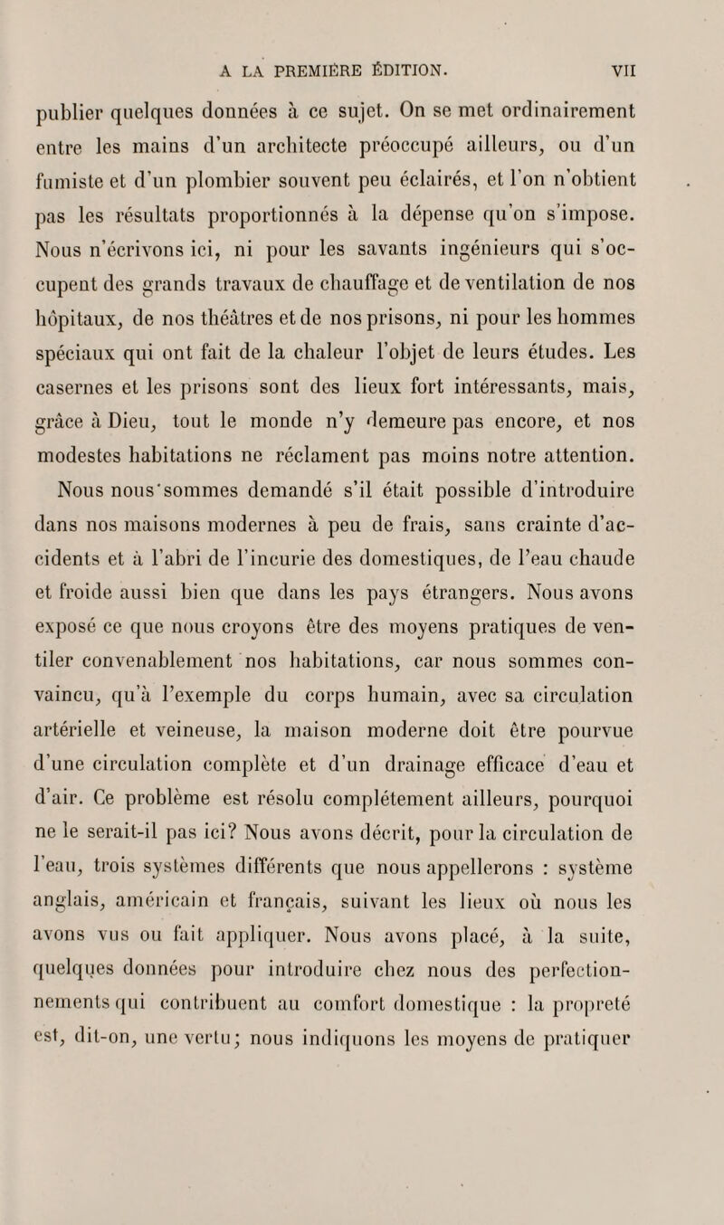 publier quelques données à ce sujet. On se met ordinairement entre les mains d’un architecte préoccupé ailleurs, ou d’un fumiste et d’un plombier souvent peu éclairés, et l’on n’obtient pas les résultats proportionnés à la dépense qu’on s’impose. Nous n’écrivons ici, ni pour les savants ingénieurs qui s’oc¬ cupent des grands travaux de chauffage et de ventilation de nos hôpitaux, de nos théâtres et de nos prisons, ni pour les hommes spéciaux qui ont fait de la chaleur l’objet de leurs études. Les casernes et les prisons sont des lieux fort intéressants, mais, grâce à Dieu, tout le monde n’y demeure pas encore, et nos modestes habitations ne réclament pas moins notre attention. Nous nous sommes demandé s’il était possible d’introduire dans nos maisons modernes à peu de frais, sans crainte d’ac¬ cidents et à l’abri de l’incurie des domestiques, de l’eau chaude et froide aussi bien que dans les pays étrangers. Nous avons exposé ce que nous croyons être des moyens pratiques de ven¬ tiler convenablement nos habitations, car nous sommes con¬ vaincu, qu’à l’exemple du corps humain, avec sa circulation artérielle et veineuse, la maison moderne doit être pourvue d’une circulation complète et d’un drainage efficace d’eau et d’air. Ce problème est résolu complètement ailleurs, pourquoi ne le serait-il pas ici? Nous avons décrit, pour la circulation de 1 eau, trois systèmes différents que nous appellerons : système anglais, américain et français, suivant les lieux où nous les avons vus ou fait appliquer. Nous avons placé, à la suite, quelques données pour introduire chez nous des perfection¬ nements qui contribuent au comfort domestique : la propreté est, dit-on, une vertu; nous indiquons les moyens de pratiquer