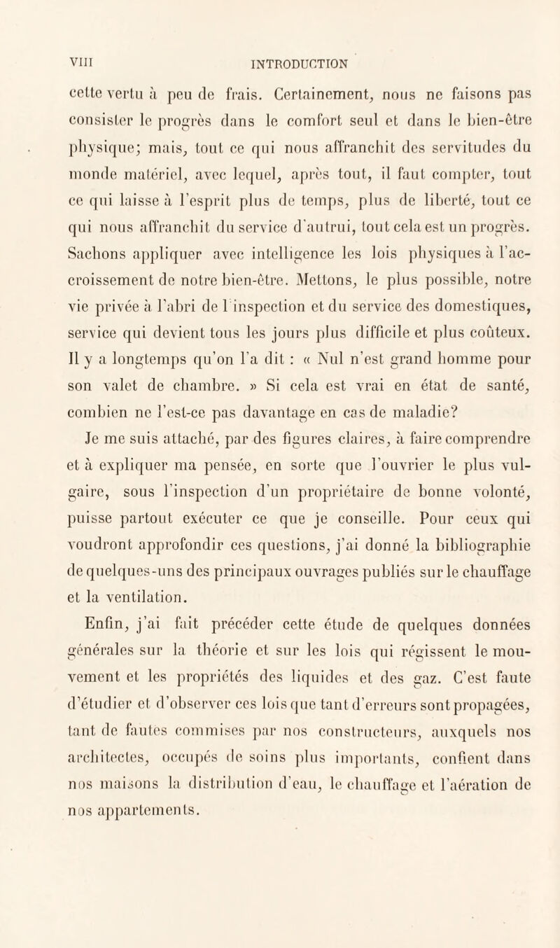 cetlc vertu à peu de frais. Certainement, nous ne faisons pas consister le progrès dans le comfort seul et dans le bien-être physique; mais, tout ce qui nous affranchit des servitudes du monde matériel, avec lequel, après tout, il faut compter, tout ce qui laisse à l’esprit plus de temps, plus de liberté, tout ce qui nous affranchit du service d'autrui, tout cela est un progrès. Sachons appliquer avec intelligence les lois physiques à l’ac¬ croissement de notre bien-être. Mettons, le plus possible, notre vie privée cà l’abri de 1 inspection et du service des domestiques, service qui devient tous les jours plus difficile et plus coûteux. Il y a longtemps qu’on l'a dit : « Nul n’est grand homme pour son valet de chambre. » Si cela est vrai en état de santé, combien ne l’est-ce pas davantage en cas de maladie? Je me suis attaché, par des figures claires, à faire comprendre et à expliquer ma pensée, en sorte que l’ouvrier le plus vul¬ gaire, sous l’inspection d'un propriétaire de bonne volonté, puisse partout exécuter ce que je conseille. Pour ceux qui voudront approfondir ces questions, j’ai donné la bibliographie de quelques-uns des principaux ouvrages publiés sur le chauffage et la ventilation. Enfin, j’ai fait précéder cette étude de quelques données générales sur la théorie et sur les lois qui régissent le mou¬ vement et les propriétés des liquides et des gaz. C’est faute d’étudier et d’observer ces lois que tant d’erreurs sont propagées, tant de fautes commises par nos constructeurs, auxquels nos architectes, occupés de soins plus importants, confient dans nos maisons la distribution d’eau, le chauffage et l’aération de nos appartements.