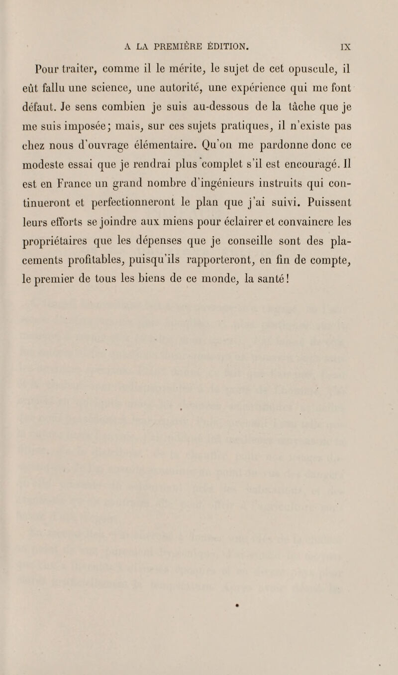 Pour traiter, comme il le mérite, le sujet de cet opuscule, il eût fallu une science, une autorité, une expérience qui me font défaut. Je sens combien je suis au-dessous de la lâche que je me suis imposée; mais, sur ces sujets pratiques, il n’existe pas chez nous d’ouvrage élémentaire. Qu’on me pardonne donc ce modeste essai que je rendrai plus complet s’il est encouragé. J1 est en France un grand nombre d’ingénieurs instruits qui con¬ tinueront et perfectionneront le plan que j’ai suivi. Puissent leurs efforts se joindre aux miens pour éclairer et convaincre les propriétaires que les dépenses que je conseille sont des pla¬ cements profitables, puisqu’ils rapporteront, en fin de compte, le premier de tous les biens de ce monde, la santé !