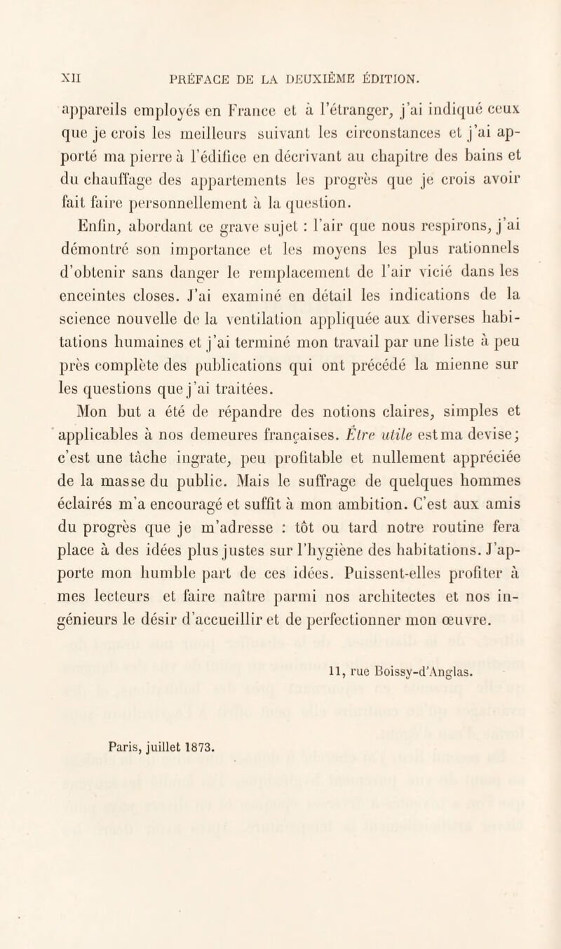 que je crois les meilleurs suivant les circonstances et j’ai ap¬ porté ma pierre à l’édifice en décrivant au chapitre des bains et du chauffage des appartements les progrès que je crois avoir fait faire personnellement à la question. Enfin, abordant ce grave sujet : l’air que nous respirons, j’ai démontré son importance et les moyens les plus rationnels d’obtenir sans danger le remplacement de l’air vicié dans les enceintes closes. J’ai examiné en détail les indications de la science nouvelle de la ventilation appliquée aux diverses habi¬ tations humaines et j’ai terminé mon travail par une liste à peu près complète des publications qui ont précédé la mienne sur les questions que j’ai traitées. Mon but a été de répandre des notions claires, simples et applicables à nos demeures françaises. Etre utile est ma devise; c’est une tâche ingrate, peu profitable et nullement appréciée de la masse du public. Mais le suffrage de quelques hommes éclairés m’a encouragé et suffît à mon ambition. C’est aux amis du progrès que je m’adresse : tôt ou tard notre routine fera place à des idées plus justes sur l’hygiène des habitations. J’ap¬ porte mon humble part de ces idées. Puissent-elles profiter à mes lecteurs et faire naître parmi nos architectes et nos in¬ génieurs le désir d’accueillir et de perfectionner mon œuvre. Il, rue Boissy-d’Anglas. Paris, juillet 1873.