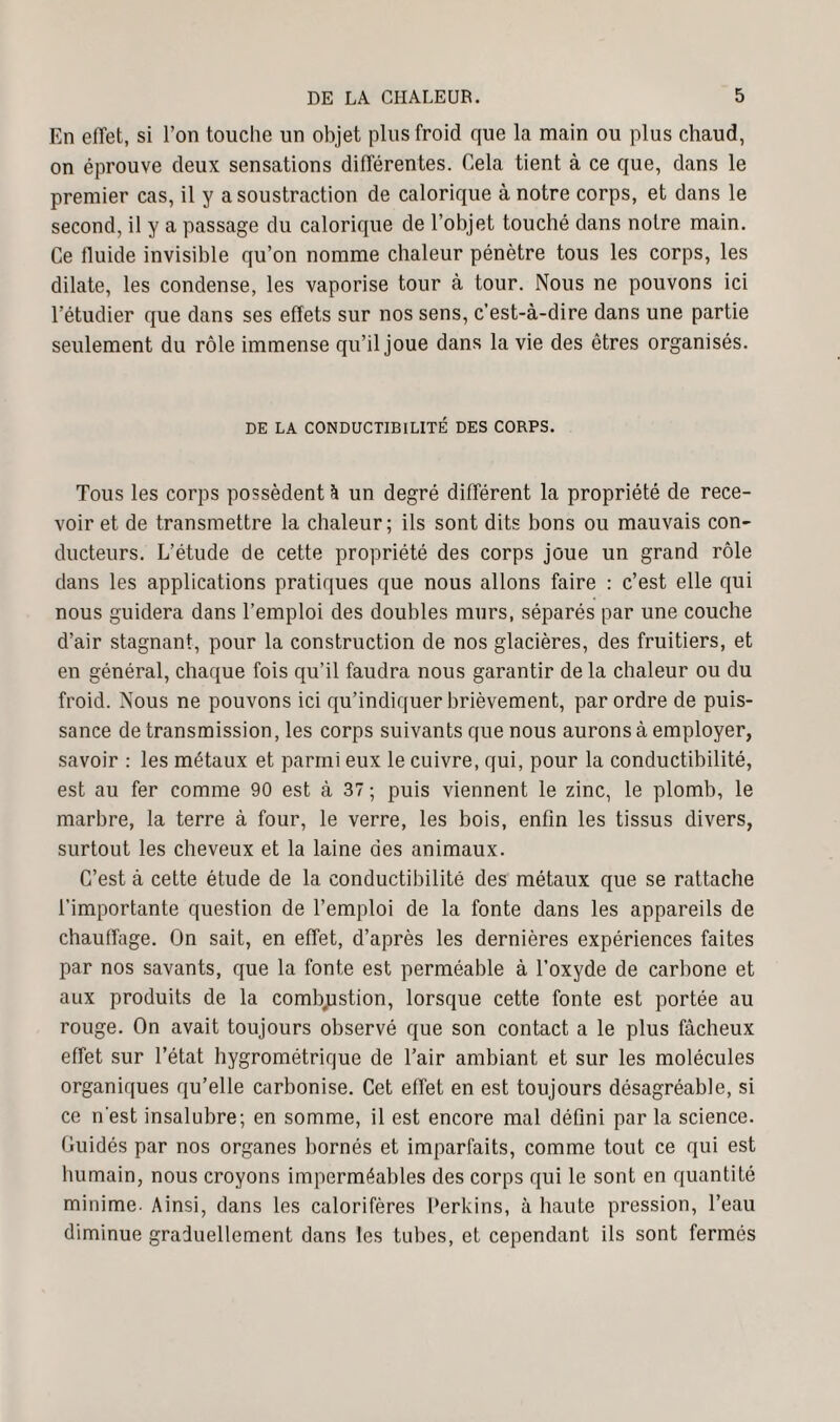 En effet, si l’on touche un objet plus froid que la main ou plus chaud, on éprouve deux sensations différentes. Cela tient à ce que, dans le premier cas, il y a soustraction de calorique à notre corps, et dans le second, il y a passage du calorique de l’objet touché dans notre main. Ce fluide invisible qu’on nomme chaleur pénètre tous les corps, les dilate, les condense, les vaporise tour à tour. Nous ne pouvons ici l’étudier que dans ses effets sur nos sens, c’est-à-dire dans une partie seulement du rôle immense qu’il joue dans la vie des êtres organisés. DE LA CONDUCTIBILITÉ DES CORPS. Tous les corps possèdent h un degré différent la propriété de rece¬ voir et de transmettre la chaleur; ils sont dits bons ou mauvais con¬ ducteurs. L’étude de cette propriété des corps joue un grand rôle dans les applications pratiques que nous allons faire : c’est elle qui nous guidera dans l’emploi des doubles murs, séparés par une couche d’air stagnant, pour la construction de nos glacières, des fruitiers, et en général, chaque fois qu’il faudra nous garantir de la chaleur ou du froid. Nous ne pouvons ici qu’indiquer brièvement, par ordre de puis¬ sance de transmission, les corps suivants que nous aurons à employer, savoir : les métaux et parmi eux le cuivre, qui, pour la conductibilité, est au fer comme 90 est à 37 ; puis viennent le zinc, le plomb, le marbre, la terre à four, le verre, les bois, enfin les tissus divers, surtout les cheveux et la laine des animaux. C’est à cette étude de la conductibilité des métaux que se rattache l’importante question de l’emploi de la fonte dans les appareils de chauffage. On sait, en effet, d’après les dernières expériences faites par nos savants, que la fonte est perméable à l’oxyde de carbone et aux produits de la combustion, lorsque cette fonte est portée au rouge. On avait toujours observé que son contact a le plus fâcheux effet sur l’état hygrométrique de l’air ambiant et sur les molécules organiques qu’elle carbonise. Cet effet en est toujours désagréable, si ce n'est insalubre; en somme, il est encore mal défini par la science. Guidés par nos organes bornés et imparfaits, comme tout ce qui est humain, nous croyons imperméables des corps qui le sont en quantité minime. Ainsi, dans les calorifères Perkins, à haute pression, l’eau diminue graduellement dans les tubes, et cependant ils sont fermés