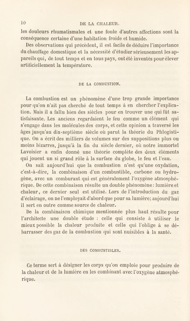 les douleurs rhumatismales et une foule d’autres affections sont la conséquence certaine d’une habitation froide et humide. Des observations qui précèdent, il est facile de déduire l’importance duchaulfage domestique et la nécessité d’étudier sérieusement les ap¬ pareils qui, de tout temps et en tous pays, ontété inventés pour élever artificiellement la température. DE LA COMBUSTION. La combustion est un phénomène d’une trop grande importance pour qu’on n’ait pas cherché de tout temps à en chercher l’explica¬ tion. Mais il a fallu bien des siècles pour en trouver une qui fût sa¬ tisfaisante. Les anciens regardaient le feu comme un élément qui s’engage dans les molécules des corps, et cette opinion a traversé les âges jusqu’au dix-septième siècle où parut la théorie du Phlogisti- que. On a écrit des milliers de volumes sur des suppositions plus ou moins bizarres, jusqu’à la fin du siècle dernier, où notre immortel Lavoisier a enfin donné une théorie complète des deux éléments qui jouent un si grand rôle à la surface du globe, le feu et l’eau. On sait aujourd'hui que la combustion n’est qu’une oxydation, c’est-à-dire, la combinaison d’un combustible, carbone ou hydro¬ gène, avec un comburant qui est généralement l’oxygène atmosphé¬ rique. De cette combinaison résulte un double phénomène: lumière et chaleur, ce dernier seul est utilisé. Lors de l’introduction du gaz d’éclairage, on ne l’employait d’abord que pour sa lumière; aujourd’hui il sert en outre comme source de chaleur. De la combinaison chimique mentionnée plus haut résulte pour l’architecte une double étude : celle qui consiste à utiliser le mieux possible la chaleur produite et celle qui l’oblige à se dé¬ barrasser des gaz de la combustion qui sont nuisibles à la santé. DES COMBUSTIBLES. Ce terme sert à désigner les corps qu’on emploie pour produire de la chaleur et de la lumière en les combinant avec l’oxygène atmosphé¬ rique.