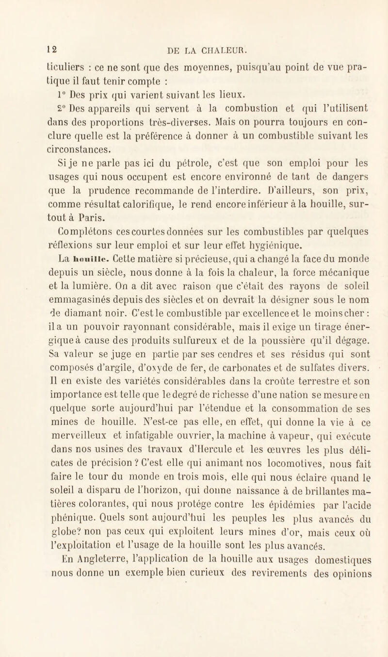 liculiers : ce ne sont que des moyennes, puisqu’au point de vue pra¬ tique il faut tenir compte : 1° Des prix qui varient suivant les lieux. 2° Des appareils qui servent à la combustion et qui l’utilisent dans des proportions très-diverses. Mais on pourra toujours en con¬ clure quelle est la préférence à donner à un combustible suivant les circonstances. Si je ne parle pas ici du pétrole, c’est que son emploi pour les usages qui nous occupent est encore environné de tant de dangers que la prudence recommande de l’interdire. D’ailleurs, son prix, comme résultat calorifique, le rend encore inférieur à la houille, sur¬ tout à Paris. Complétons ces courtes données sur les combustibles par quelques réflexions sur leur emploi et sur leur effet hygiénique. La houille. Cette matière si précieuse, qui a changé la face du monde depuis un siècle, nous donne à la fois la chaleur, la force mécanique et la lumière. On a dit avec raison que c’était des rayons de soleil emmagasinés depuis des siècles et on devrait la désigner sous le nom de diamant noir. C’est le combustible par excellence et le moins cher : il a un pouvoir rayonnant considérable, mais il exige un tirage éner¬ gique à cause des produits sulfureux et de la poussière qu’il dégage. Sa valeur se juge en partie par ses cendres et ses résidus qui sont composés d’argile, d’oxyde de fer, de carbonates et de sulfates divers. Il en existe des variétés considérables dans la croûte terrestre et son importance est telle que le degré de richesse d’une nation se mesure en quelque sorte aujourd’hui par l’étendue et la consommation de ses mines de houille. N’est-ce pas elle, en effet, qui donne la vie à ce merveilleux et infatigable ouvrier, la machine à vapeur, qui exécute dans nos usines des travaux d’ilercule et les œuvres les plus déli¬ cates de précision ? C’est elle qui animant nos locomotives, nous fait faire le tour du monde en trois mois, elle qui nous éclaire quand le soleil a disparu de l’horizon, qui donne naissance à de brillantes ma¬ tières colorantes, qui nous protège contre les épidémies par l’acide phénique. Quels sont aujourd’hui les peuples les plus avancés du globe? non pas ceux qui exploitent leurs mines d’or, mais ceux où l’exploitation et l’usage de la houille sont les plus avancés. En Angleterre, l’application de la houille aux usages domestiques nous donne un exemple bien curieux des revirements des opinions