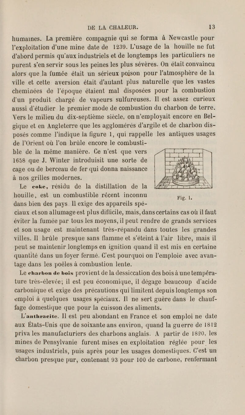 humaines. La première compagnie qui se forma à Newcastle pour l’exploitation d’une mine date de 1239. L’usage de la houille ne fut d’abord permis qu'aux industriels et de longtemps les particuliers ne purent s’en servir sous les peines les plus sévères. On était convaincu alors que la fumée était un sérieux poison pour l’atmosphère de la ville et cette aversion était d’autant plus naturelle que les vastes cheminées de l’époque étaient mal disposées pour la combustion d’un produit chargé de vapeurs sulfureuses. Il est assez curieux aussi d’étudier le premier mode de combustion du charbon de terre. Vers le milieu du dix-septième siècle, on n’employait encore en Bel¬ gique et en Angleterre que les agglomérés d’argile et de charbon dis¬ posés comme l’indique la ligure 1, qui rappelle les antiques usages de l’Orient où l’on brûle encore le combusti¬ ble de la même manière. Ce n’est que vers 1658 que J. Winter introduisit une sorte de cage ou de berceau de fer qui donna naissance à nos grilles modernes. Le coke, résidu de la distillation de la houille, est un combustible récent inconnu dans bien des pays 11 exige des appareils spé¬ ciaux et son allumage est plus diflicile, mais, dans certains cas où il faut éviter la fumée par tous les moyens, il peut rendre de grands services et son usage est maintenant très-répandu dans toutes les grandes villes. Il brûle presque sans flamme et s’éteint à l’air libre, mais il peut se maintenir longtemps en ignition quand il est mis en certaine quantité dans un foyer fermé. C’est pourquoi on l’emploie avec avan¬ tage dans les poêles à combustion lente. Le charbon de bois provient de la dessiccation des bois à une tempéra¬ ture très-élevée; il est peu économique, il dégage beaucoup d’acide carbonique et exige des précautions qui limitent depuis longtemps son emploi à quelques usages spéciaux. Il ne sert guère dans le chauf¬ fage domestique que pour la cuisson des aliments. L’anthracite. Il est peu abondant en France et son emploi ne date aux États-Unis que de soixante ans environ, quand la guerre de 1812 priva les manufacturiers des charbons anglais. A partir de 1820, les mines de Pensylvanie furent mises en exploitation réglée pour les usages industriels, puis après pour les usages domestiques. C’est un charbon presque pur, contenant 93 pour 100 de carbone, renfermant