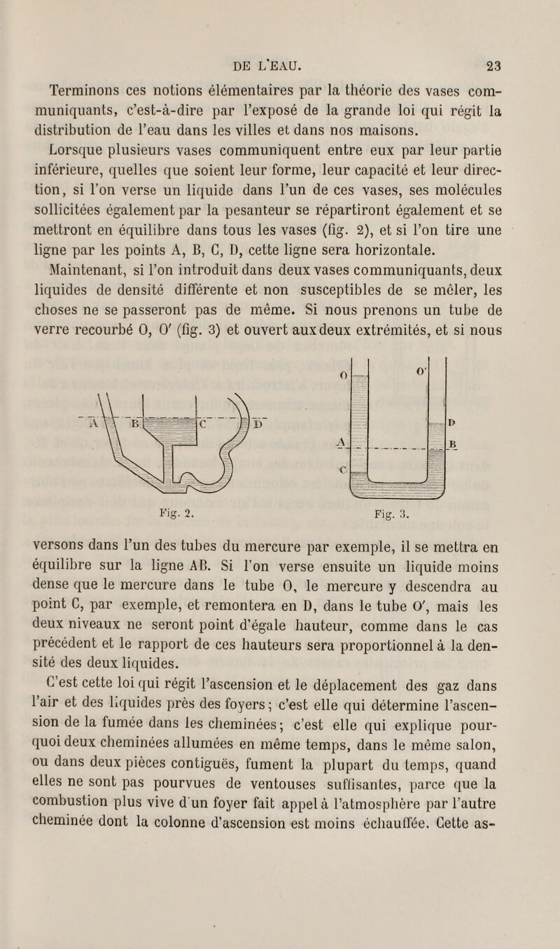 Terminons ces notions élémentaires par la théorie des vases com¬ muniquants, c’est-à-dire par l’exposé de la grande loi qui régit la distribution de l’eau dans les villes et dans nos maisons. Lorsque plusieurs vases communiquent entre eux par leur partie inférieure, quelles que soient leur forme, leur capacité et leur direc¬ tion, si l’on verse un liquide dans l’un de ces vases, ses molécules sollicitées également par la pesanteur se répartiront également et se mettront en équilibre dans tous les vases (fig. 2), et si l’on tire une ligne par les points A, B, G, D, cette ligne sera horizontale. Maintenant, si Ton introduit dans deux vases communiquants, deux liquides de densité différente et non susceptibles de se mêler, les choses ne se passeront pas de môme. Si nous prenons un tube de verre recourbé O, O' (fig. 3) et ouvert aux deux extrémités, et si nous versons dans l’un des tubes du mercure par exemple, il se mettra en équilibre sur la ligne AB. Si Ton verse ensuite un liquide moins dense que le mercure dans le tube O, le mercure y descendra au point C, par exemple, et remontera en D, dans le tube O', mais les deux niveaux ne seront point d’égale hauteur, comme dans le cas précédent et le rapport de ces hauteurs sera proportionnel à la den¬ sité des deux liquides. G’est cette loi qui régit l’ascension et le déplacement des gaz dans l’air et des liquides près des foyers ; c’est elle qui détermine l’ascen¬ sion de la fumée dans les cheminées ; c’est elle qui explique pour¬ quoi deux cheminées allumées en même temps, dans le même salon, ou dans deux pièces contiguës, fument la plupart du temps, quand elles ne sont pas pourvues de ventouses suffisantes, parce que la combustion plus vive d'un foyer fait appel à l’atmosphère par l’autre cheminée dont la colonne d’ascension est moins échauffée. Cette as-