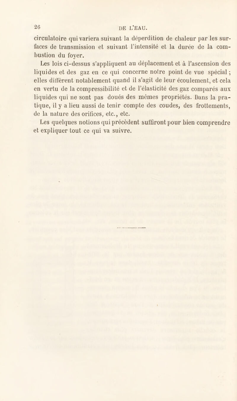 circulatoire qui variera suivant la déperdition de chaleur par les sur¬ faces de transmission et suivant l’intensité et la durée de la com¬ bustion du foyer. Les lois ci-dessus s’appliquent au déplacement et à l’ascension des liquides et des gaz en ce qui concerne noire point de vue spécial ; elles diffèrent notablement quand il s’agit de leur écoulement, et cela en vertu de la compressibilité et de l’élasticité des gaz comparés aux liquides qui ne sont pas doués des mêmes propriétés. Dans la pra¬ tique, il y a lieu aussi de tenir compte des coudes, des frottements, de la nature des orifices, etc., etc. Les quelques notions qui précèdent suffiront pour bien comprendre et expliquer tout ce qui va suivre.