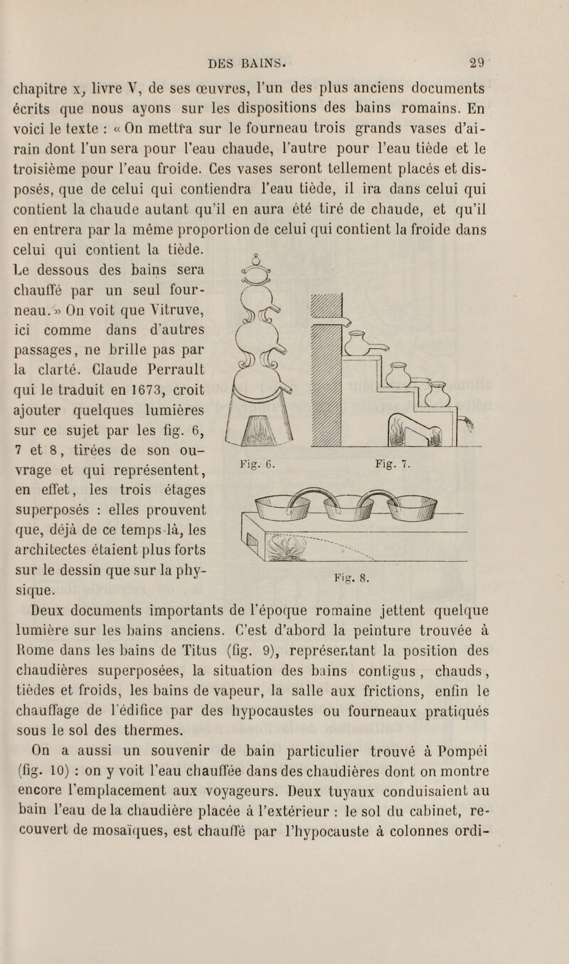 chapitre x, livre V, de ses œuvres, l’un des plus anciens documents écrits que nous ayons sur les dispositions des bains romains. En voici le texte : «On mettra sur le fourneau trois grands vases d’ai¬ rain dont l’un sera pour l’eau chaude, l’autre pour l’eau tiède et le troisième pour l’eau froide. Ces vases seront tellement placés et dis¬ posés, que de celui qui contiendra l’eau tiède, il ira dans celui qui contient la chaude autant qu’il en aura été tiré de chaude, et qu’il en entrera par la même proportion de celui qui contient la froide dans celui qui contient la tiède. Le dessous des bains sera chauffé par un seul four¬ neau.» On voit que Yitruve, ici comme dans d'autres passages, ne brille pas par la clarté. Claude Perrault qui le traduit en 1673, croit ajouter quelques lumières sur ce sujet par les fig. 6, 7 et 8, tirées de son ou¬ vrage et qui représentent, en effet, les trois étages superposés : elles prouvent que, déjà de ce temps là, les architectes étaient plus forts sur le dessin que sur la phy¬ sique. Deux documents importants de l’époque romaine jettent quelque lumière sur les bains anciens. C’est d’abord la peinture trouvée à Rome dans les bains de Titus (fig. 9), représentant la position des chaudières superposées, la situation des bains contigus , chauds, tièdes et froids, les bains de vapeur, la salle aux frictions, enfin le chauffage de l'édifice pur des hypocaustes ou fourneaux pratiqués sous le sol des thermes. On a aussi un souvenir de bain particulier trouvé à Pompéi (fig. 10) : on y voit l’eau chauffée dans des chaudières dont on montre encore l’emplacement aux voyageurs. Deux tuyaux conduisaient au bain l’eau de la chaudière placée à l’extérieur : le sol du cabinet, re¬ couvert de mosaïques, est chauffé par l’hypocauste à colonnes ordi- A