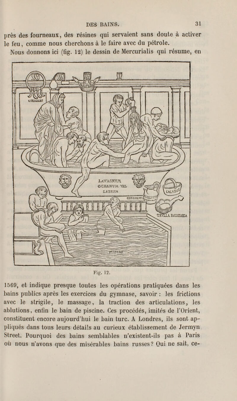 près des fourneaux, des résines qui servaient sans doute à activer le feu, comme nous cherchons à le faire avec du pétrole. Nous donnons ici (fig. 12) le dessin de Mercurialis qui résume, en Fig. 12. 1569, et indique presque toutes les opérations pratiquées dans les bains publics après les exercices du gymnase, savoir : les frictions avec le strigile, le massage, la traction des articulations, les ablutions, enfin le bain de piscine. Ces procédés, imités de l’Orient, constituent encore aujourd’hui le bain turc. A Londres, ils sont ap¬ pliqués dans tous leurs détails au curieux établissement de Jermvn Street. Pourquoi des bains semblables n’existent-ils pas à Paris où nous n’avons que des misérables bains russes? Qui ne sait, ce-