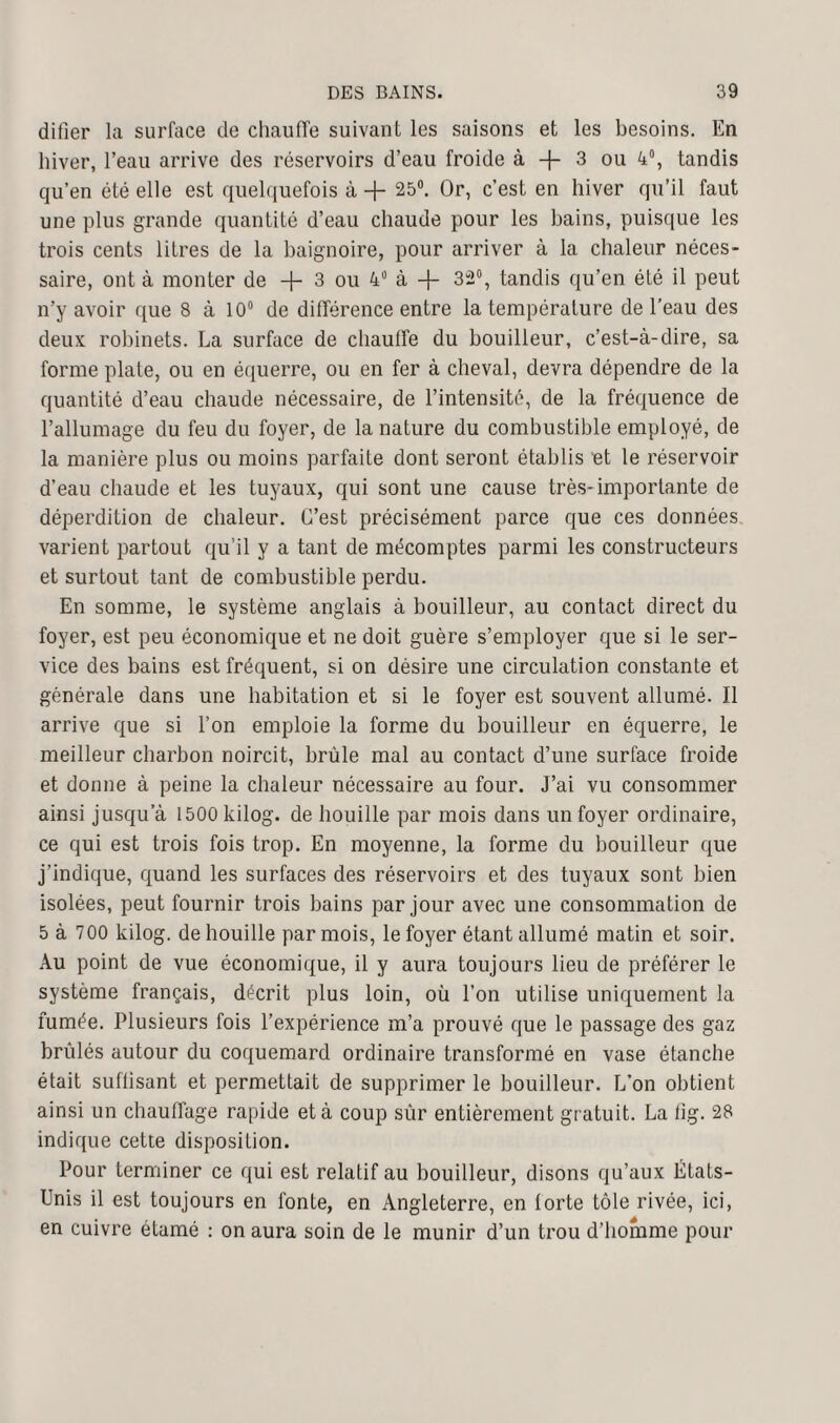 difier la surface de chauffe suivant les saisons et les besoins. En hiver, l’eau arrive des réservoirs d’eau froide à -f 3 ou 4°, tandis qu’en été elle est quelquefois à + 25°. Or, c’est en hiver qu’il faut une plus grande quantité d’eau chaude pour les bains, puisque les trois cents litres de la baignoire, pour arriver à la chaleur néces¬ saire, ont à monter de -f- 3 ou 4° à -f- 32°, tandis qu’en été il peut n’y avoir que 8 à 10° de différence entre la température de l’eau des deux robinets. La surface de chauffe du bouilleur, c’est-à-dire, sa forme plate, ou en équerre, ou en fer à cheval, devra dépendre de la quantité d’eau chaude nécessaire, de l’intensité, de la fréquence de l’allumage du feu du foyer, de la nature du combustible employé, de la manière plus ou moins parfaite dont seront établis ut le réservoir d’eau chaude et les tuyaux, qui sont une cause très-importante de déperdition de chaleur. C’est précisément parce que ces données varient partout qu’il y a tant de mécomptes parmi les constructeurs et surtout tant de combustible perdu. En somme, le système anglais à bouilleur, au contact direct du foyer, est peu économique et ne doit guère s’employer que si le ser¬ vice des bains est fréquent, si on désire une circulation constante et générale dans une habitation et si le foyer est souvent allumé. Il arrive que si l’on emploie la forme du bouilleur en équerre, le meilleur charbon noircit, brûle mal au contact d’une surface froide et donne à peine la chaleur nécessaire au four. J’ai vu consommer ainsi jusqu’à 1500 kilog. de houille par mois dans un foyer ordinaire, ce qui est trois fois trop. En moyenne, la forme du bouilleur que j’indique, quand les surfaces des réservoirs et des tuyaux sont bien isolées, peut fournir trois bains par jour avec une consommation de 5 à 700 kilog. de houille par mois, le foyer étant allumé matin et soir. Au point de vue économique, il y aura toujours lieu de préférer le système français, décrit plus loin, où l’on utilise uniquement la fumée. Plusieurs fois l’expérience m’a prouvé que le passage des gaz brûlés autour du coquemard ordinaire transformé en vase étanche était suftisant et permettait de supprimer le bouilleur. L’on obtient ainsi un chauffage rapide et à coup sûr entièrement gratuit. La tig. 28 indique cette disposition. Pour terminer ce qui est relatif au bouilleur, disons qu’aux États- Unis il est toujours en fonte, en Angleterre, en lorte tôle rivée, ici, en cuivre étamé : on aura soin de le munir d’un trou d’homme pour