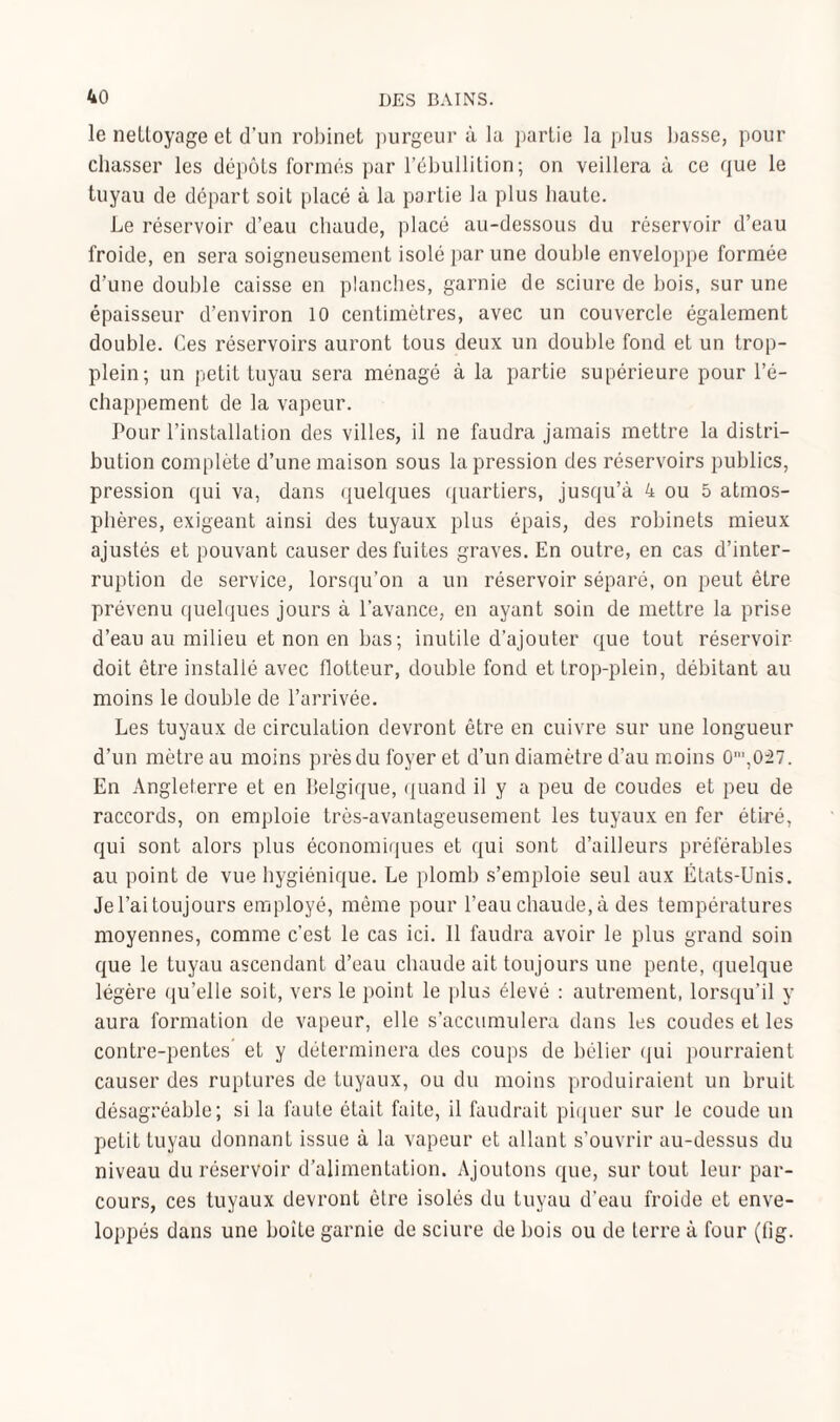 le nettoyage et d’un robinet purgeur à la partie la plus basse, pour chasser les dépôts formés par l’ébullition; on veillera à ce que le tuyau de départ soit placé à la partie la plus haute. Le réservoir d’eau chaude, placé au-dessous du réservoir d’eau froide, en sera soigneusement isolé par une double enveloppe formée d’une double caisse en planches, garnie de sciure de bois, sur une épaisseur d’environ 10 centimètres, avec un couvercle également double. Ces réservoirs auront tous deux un double fond et un trop- plein; un petit tuyau sera ménagé à la partie supérieure pour l’é¬ chappement de la vapeur. Pour l’installation des villes, il ne faudra jamais mettre la distri¬ bution complète d’une maison sous la pression des réservoirs publics, pression qui va, dans quelques quartiers, jusqu’à 4 ou 5 atmos¬ phères, exigeant ainsi des tuyaux plus épais, des robinets mieux ajustés et pouvant causer des fuites graves. En outre, en cas d’inter¬ ruption de service, lorsqu’on a un réservoir séparé, on peut être prévenu quelques jours à l’avance, en ayant soin de mettre la prise d’eau au milieu et non en bas; inutile d’ajouter que tout réservoir doit être installé avec flotteur, double fond et trop-plein, débitant au moins le double de l’arrivée. Les tuyaux de circulation devront être en cuivre sur une longueur d’un mètre au moins près du foyer et d’un diamètre d’au moins 0',027. En Angleterre et en Belgique, quand il y a peu de coudes et peu de raccords, on emploie très-avantageusement les tuyaux en fer étiré, qui sont alors plus économiques et qui sont d’ailleurs préférables au point de vue hygiénique. Le plomb s’emploie seul aux États-Unis. Je l’ai toujours employé, même pour l’eau chaude, à des températures moyennes, comme c’est le cas ici. 11 faudra avoir le plus grand soin que le tuyau ascendant d’eau chaude ait toujours une pente, quelque légère qu’elle soit, vers le point le plus élevé : autrement, lorsqu’il y aura formation de vapeur, elle s’accumulera dans les coudes et les contre-pentes et y déterminera des coups de bélier qui pourraient causer des ruptures de tuyaux, ou du moins produiraient un bruit désagréable; si la faute était faite, il faudrait piquer sur le coude un petit tuyau donnant issue à la vapeur et allant s’ouvrir au-dessus du niveau du réservoir d’alimentation. Ajoutons que, sur tout leur par¬ cours, ces tuyaux devront être isolés du tuyau d’eau froide et enve¬ loppés dans une boîte garnie de sciure de bois ou de terre à four (fig.