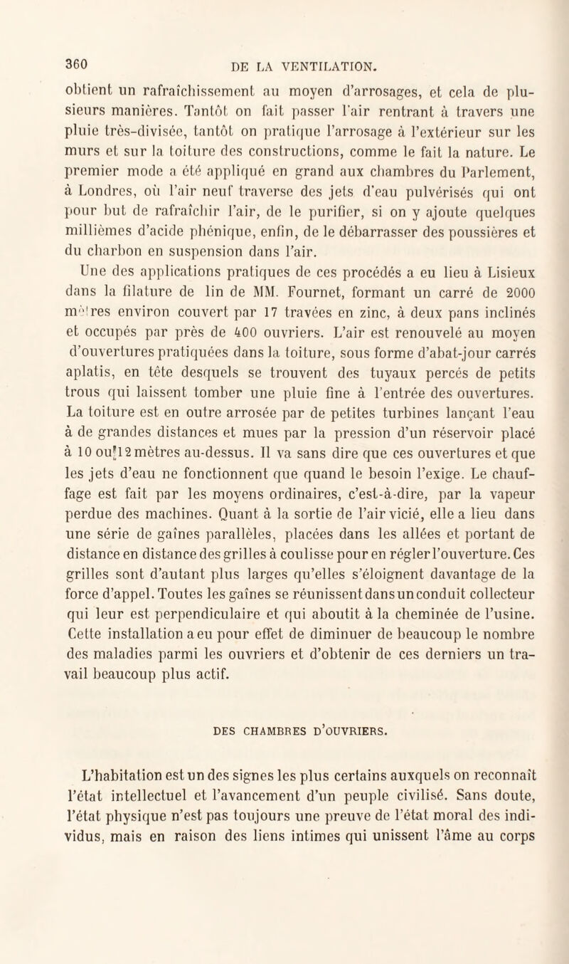 obtient un rafraîchissement au moyen d’arrosages, et cela de plu¬ sieurs manières. Tantôt on fait passer l'air rentrant à travers une pluie très-divisée, tantôt on pratique l’arrosage à l’extérieur sur les murs et sur la toiture des constructions, comme le fait la nature. Le premier mode a été appliqué en grand aux chambres du Parlement, à Londres, où l’air neuf traverse des jets d’eau pulvérisés qui ont pour but de rafraîchir l’air, de le purifier, si on y ajoute quelques millièmes d’acide phénique, enfin, de le débarrasser des poussières et du charbon en suspension dans l’air. Une des applications pratiques de ces procédés a eu lieu à Lisieux dans la filature de lin de MM. Fournet, formant un carré de 2000 m;,!res environ couvert par 17 travées en zinc, à deux pans inclinés et occupés par près de 400 ouvriers. L’air est renouvelé au moyen d'ouvertures pratiquées dans la toiture, sous forme d’abat-jour carrés aplatis, en tête desquels se trouvent des tuyaux percés de petits trous qui laissent tomber une pluie fine à l’entrée des ouvertures. La toiture est en outre arrosée par de petites turbines lançant l’eau à de grandes distances et mues par la pression d’un réservoir placé à 10 ouJ12mètres au-dessus. Il va sans dire que ces ouvertures et que les jets d’eau ne fonctionnent que quand le besoin l’exige. Le chauf¬ fage est fait par les moyens ordinaires, c’est-à-dire, par la vapeur perdue des machines. Quant à la sortie de l’air vicié, elle a lieu dans une série de gaînes parallèles, placées dans les allées et portant de distance en distance des grilles à coulisse pour en régler l’ouverture. Ces grilles sont d’autant plus larges qu’elles s’éloignent davantage de la force d’appel. Toutes les gaînes se réunissentdansunconduit collecteur qui leur est perpendiculaire et qui aboutit à la cheminée de l’usine. Cette installation a eu pour effet de diminuer de beaucoup le nombre des maladies parmi les ouvriers et d’obtenir de ces derniers un tra¬ vail beaucoup plus actif. DES CHAMBRES D’OUVRIERS. L’habitation est un des signes les plus certains auxquels on reconnaît l’état intellectuel et l’avancement d’un peuple civilisé. Sans doute, l’état physique n’est pas toujours une preuve de l’état moral des indi¬ vidus, mais en raison des liens intimes qui unissent l’âme au corps