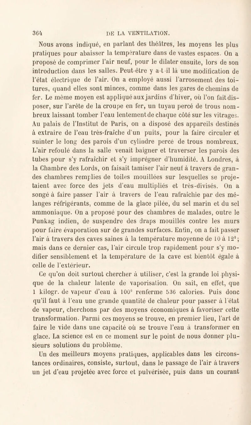 Nous avons indiqué, en parlant des théâtres, les moyens les plus pratiques pour abaisser la température dans de vastes espaces. On a proposé de comprimer l’air neuf, pour le dilater ensuite, lors de son introduction dans les salles. Peut-être y a-t-il là une modification de l’état électrique de l’air. On a employé aussi l’arrosement des toi¬ tures, quand elles sont minces, comme dans les gares de chemins de fer. Le même moyen est appliqué aux jardins d’hiver, où l’on fait dis¬ poser, sur l’arête de la croupe en fer, un tuyau percé de trous nom¬ breux laissant tomber l’eau lentement de chaque côté sur les vitrages. Au palais de l’Institut de Paris, on a disposé des appareils destinés à extraire de l’eau très-fraîche d’un puits, pour la faire circuler et suinter le long des parois d’un cylindre percé de trous nombreux. L’air refoulé dans la salle venait baigner et traverser les parois des tubes pour s’y rafraîchir et s’y imprégner d’humidité. A Londres, à la Chambre des Lords, on faisait tamiser l’air neul à travers de gran¬ des chambres remplies de toiles mouillées sur lesquelles se proje¬ taient avec force des jets d’eau multipliés et très-divisés. On a songé à faire passer l'air à travers de l’eau rafraîchie par des mé¬ langes réfrigérants, comme de la glace pilée, du sel marin et du sel ammoniaque. On a proposé pour des chambres de malades, outre le Punkag indien, de suspendre des draps mouillés contre les murs pour faire évaporation sur de grandes surfaces. Enfin, on a fait passer l’air à travers des caves saines à la température moyenne de 10 à 12° ; mais dans ce dernier cas, l’air circule trop rapidement pour s’y mo¬ difier sensiblement et la température de la cave est bientôt égale à celle de l’extérieur. Ce qu’on doit surtout chercher à utiliser, c’est la grande loi physi¬ que de la chaleur latente de vaporisation. On sait, en effet, que 1 kilogr. de vapeur d’eau à 100° renferme 536 calories, huis donc qu’il faut à l’eau une grande quantité de chaleur pour passer à l'état de vapeur, cherchons par des moyens économiques à favoriser cette transformation. Parmi ces moyens se trouve, en premier lieu, l’art de faire le vide dans une capacité où se trouve l’eau à transformer en glace. La science est en ce moment sur le point de nous donner plu¬ sieurs solutions du problème. Un des meilleurs moyens pratiques, applicables dans les circons¬ tances ordinaires, consiste, surtout, dans le passage de l’air à travers un jet d’eau projetée avec force et pulvérisée, puis dans un courant