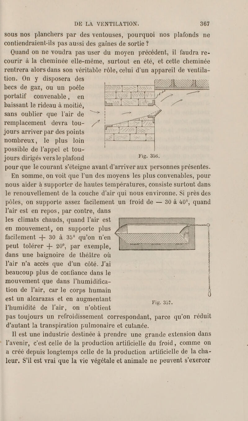 ,W sous nos planchers par des ventouses, pourquoi nos plafonds ne contiendraient-ils pas aussi des gaines de sortie ? Quand on ne voudra pas user du moyen précédent, il faudra re¬ courir à la cheminée elle-même, surtout en été, et cette cheminée rentrera alors dans son véritable rôle, celui d’un appareil de ventila¬ tion. On y disposera des becs de gaz, ou un poêle portatif convenable, en baissant le rideau à moitié, sans oublier que l'air de remplacement devra tou¬ jours arriver par des points nombreux, le plus loin possible de l’appel et tou¬ jours dirigés vers le plafond if>.Vil ~it7-i _ . _.liiiü 4J J '///A ' Fig. 356. pour que le courant s’éteigne avant d’arriver aux personnes présentes. En somme, on voit que l’un des moyens les plus convenables, pour nous aider à supporter de hautes températures, consiste surtout dans le renouvellement de la couche d’air qui nous environne. Si près des pôles, on supporte assez facilement un froid de — 30 à 40°, quand l’air est en repos, par contre, dans les climats chauds, quand l’air est en mouvement, on supporte plus facilement -j- 30 à 35° qu’on n’en peut tolérer -f- 20°, par exemple, dans une baignoire de théâtre où l’air n’a accès que d’un côté. J’ai beaucoup plus de confiance dans le mouvement que dans l’humidifica¬ tion de l’air, car le corps humain est un alcarazas et en augmentant l’humidité de l’air, on n’obtient pas toujours un refroidissement correspondant, parce qu’on réduit d’autant la transpiration pulmonaire et cutanée. 11 est une industrie destinée à prendre une grande extension dans l’avenir, c’est celle de la production artificielle du froid, comme on a créé depuis longtemps celle de la production artificielle de la cha¬ leur. S’il est vrai que la vie végétale et animale ne peuvent s’exercer