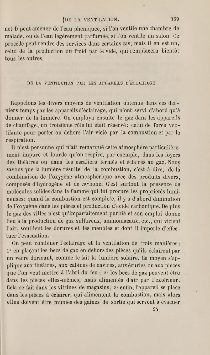 net D peut amener de l’eau phéniquée, si l’on ventile une chambre de malade, ou de l’eau légèrement parfumée, si l’on ventile un salon. Ce procédé peut rendre des services dans certains cas, mais il en est un, celui de la production du froid par le vide, qui remplacera bientôt tous les autres. DE LA. VENTILATION PAR LES APPAREILS D’ÉCLAIRAGE. Rappelons les divers moyens de ventilation obtenus dans ces der¬ niers temps par les appareils d'éclairage, qui n'ont servi d’abord qu’à donner de la lumière. On employa ensuite le gaz dans les appareils de chauffage; un troisième rôle lui était réservé: celui de force ven¬ tilante pour porter au dehors l’air vicié par la combustion et par la respiration. Il n’est personne qui n’ait remarqué cette atmosphère particulière¬ ment impure et lourde qu’on respire, par exemple, dans les foyers des théâtres ou dans les escaliers fermés et éclairés au gaz. Nous savons que la lumière résulte de la combustion, c’est-à-dire, de la combinaison de l’oxygène atmosphérique avec des produits divers, composés d’hydrogène et de carbone. C’est surtout la présence de molécules solides dans la flamme qui lui procure les propriétés lumi¬ neuses; quand la combustion est complété, il y a d’abord diminution de l’oxygène dans les pièces et production d’acide carbonique. De plus le gaz des villes n’est qu’imparfaitement purifié et son emploi donne lieu à la production de gaz sulfureux, ammoniacaux, etc., qui vicient l'air, souillent les dorures et les meubles et dont il importe d’effec¬ tuer l’évacuation. On peut combiner l’éclairage et la ventilation de trois manières : 1° en plaçant les becs de gaz en dehors des pièces qu’ils éclairent par un verre dormant, comme le fait la lumière solaire. Ce moyen s’ap¬ plique aux théâtres, aux cabines de navires, aux écuries ou aux pièces que l’on veut mettre à l’abri du feu ; 2° les becs de gaz peuvent être dans les pièces elles-mêmes, mais alimentés d’air par l’extérieur. Cela se fait dans les vitrines de magasins; 3° enlin, l’appareil se place dans les pièces à éclairer, qui alimentent la combustion, mais alors elles doivent être munies des gaines de sortie qui servent à évacuer