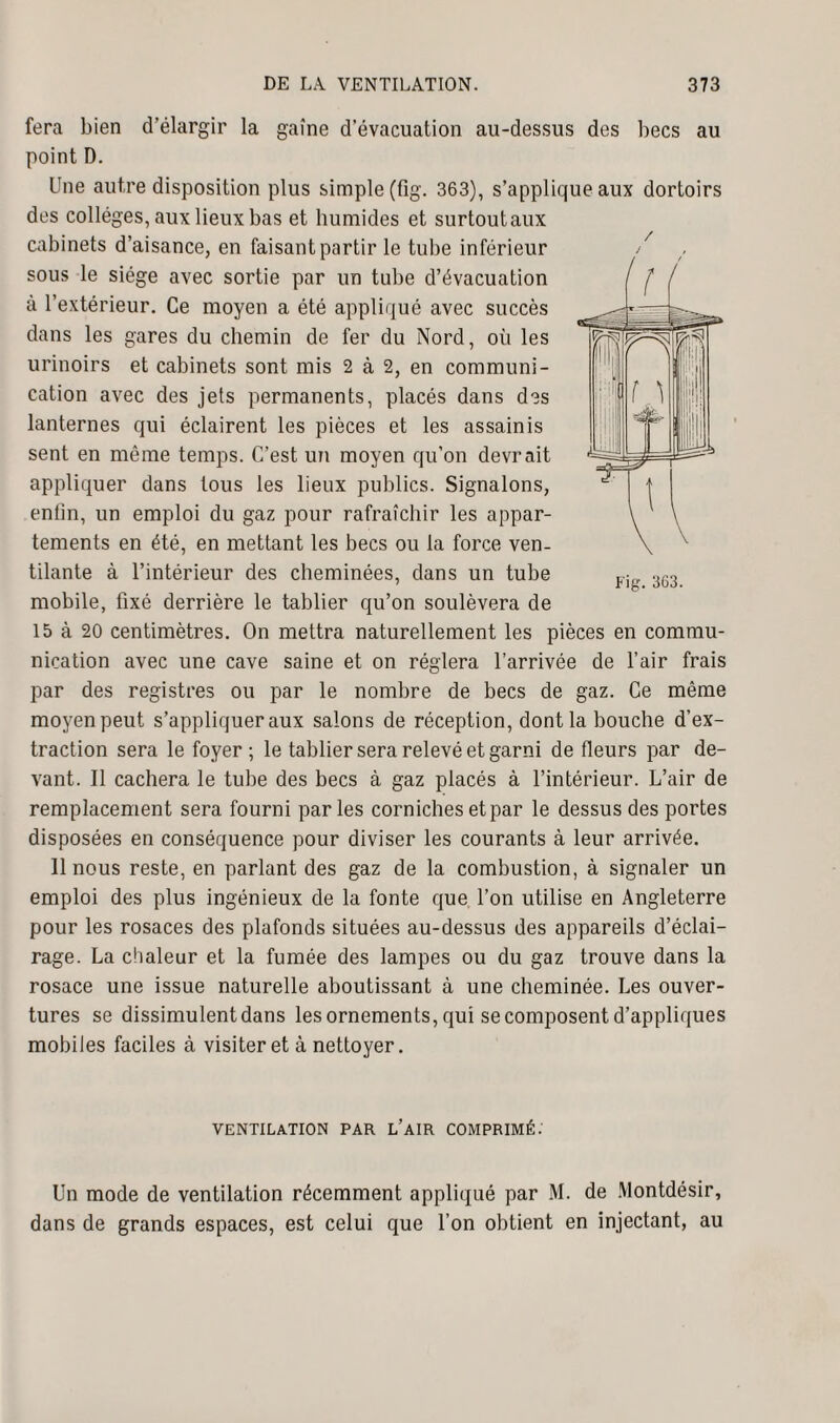 fera bien d’élargir la gaine d’évacuation au-dessus des becs au point D. Une autre disposition plus simple (fig. 363), s’applique aux dortoirs des collèges, aux lieux bas et humides et surtoutaux cabinets d’aisance, en faisant partir le tube inférieur sous le siège avec sortie par un tube d’évacuation à l’extérieur. Ce moyen a été appliqué avec succès dans les gares du chemin de fer du Nord, où les urinoirs et cabinets sont mis 2 à 2, en communi¬ cation avec des jets permanents, placés dans des lanternes qui éclairent les pièces et les assainis sent en même temps. C’est un moyen qu’on devrait appliquer dans tous les lieux publics. Signalons, enfin, un emploi du gaz pour rafraîchir les appar¬ tements en été, en mettant les becs ou la force ven¬ tilante à l’intérieur des cheminées, dans un tube mobile, fixé derrière le tablier qu’on soulèvera de 15 à 20 centimètres. On mettra naturellement les pièces en commu¬ nication avec une cave saine et on réglera l’arrivée de l’air frais par des registres ou par le nombre de becs de gaz. Ce même moyen peut s’appliquer aux salons de réception, dont la bouche d’ex¬ traction sera le foyer ; le tablier sera relevé et garni de fleurs par de¬ vant. Il cachera le tube des becs à gaz placés à l’intérieur. L’air de remplacement sera fourni parles corniches et par le dessus des portes disposées en conséquence pour diviser les courants à leur arrivée. Il nous reste, en parlant des gaz de la combustion, à signaler un emploi des plus ingénieux de la fonte que l’on utilise en Angleterre pour les rosaces des plafonds situées au-dessus des appareils d’éclai¬ rage. La chaleur et la fumée des lampes ou du gaz trouve dans la rosace une issue naturelle aboutissant à une cheminée. Les ouver¬ tures se dissimulent dans les ornements, qui se composent d’appliques mobiles faciles à visiter et à nettoyer. / J VENTILATION PAR L’AIR COMPRIMÉ.’ Un mode de ventilation récemment appliqué par M. de Montdésir, dans de grands espaces, est celui que l’on obtient en injectant, au