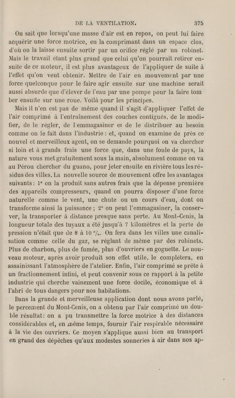 On sait que lorsqu’une masse cl’air est en repos, on peut lui faire acquérir une force motrice, en la comprimant dans un espace clos, d'où on la laisse ensuite sortir par un orifice réglé par un robinet. Mais le travail étant plus grand que celui qu’on pourrait retirer en¬ suite de ce moteur, il est plus avantageux de l’appliquer de suite à l’effet qu’on veut obtenir. Mettre de l’air en mouvement par une force quelconque pour le faire agir ensuite sur une machine serait, aussi absurde que d’élever de l’eau par une pompe pour la faire tom ber ensuite sur une roue. Voilà pour les principes. Mais il n’en est pas de même quand il s’agit d’appliquer l’effet de l’air comprimé à l'entraînement des couches contiguës, de le modi¬ fier, de le régler, de 1 emmagasiner et de le distribuer au besoin comme on le fait dans l’industrie : et, quand on examine de près ce nouvel et merveilleux agent, on se demande pourquoi on va chercher si loin et à grands frais une force que, dans une foule de pays, la nature vous met gratuitement sous la main, absolument comme on va au Pérou chercher du guano, pour jeter ensuite en rivière Louslesré- sidusdes villes. La nouvelle source de mouvement offre les avantages suivants: 1° on la produit sans autres frais que la dépense première des appareils compresseurs, quand on pourra disposer d’une force naturelle comme le vent, une chute ou un cours d’eau, dont on transforme ainsi la puissance ; 2° on peut l’emmagasiner, la conser¬ ver, la transporter à distance presque sans perte. Au Mont-Cenis, la longueur totale des tuyaux a été jusqu’à 7 kilomètres et la perte de pression n’était que de 8 à 10 %. On fera dans les villes une canali¬ sation comme celle du gaz, se réglant de même par des robinets. Plus de charbon, plus de fumée, plus d’ouvriers en goguette. Le nou¬ veau moteur, après avoir produit son effet utile, le complétera, en assainissant l’atmosphère de l’atelier. Enfin, l’air comprimé se prête à un fractionnement infini, et peut convenir sous ce rapport à la petite industrie qui cherche vainement une force docile, économique et à l’abri de tous dangers pour nos habitations. Dans la grande et merveilleuse application dont nous avons parlé, le percement du Mont-Cenis, on a obtenu par l’air comprimé un dou¬ ble résultat: on a pu transmettre la force motrice à des distances considérables et, en même temps, fournir l’air respirable nécessaire à la vie des ouvriers. Ce moyen s’applique aussi bien au transport en grand des dépêches qu’aux modestes sonneries à air dans nos ap-