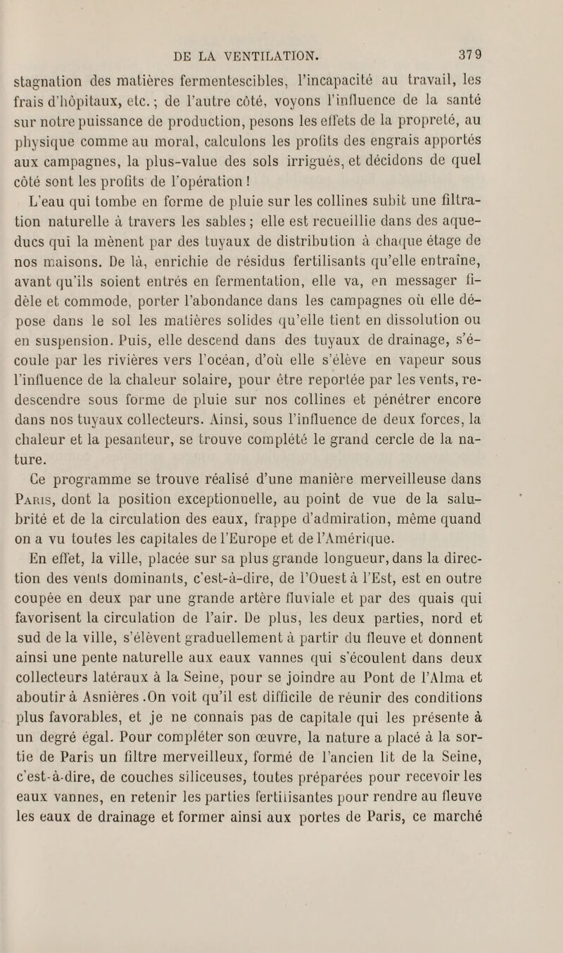 stagnation des matières fermentescibles, l’incapacité au travail, les frais d'hôpitaux, etc. ; de l’autre côté, voyons l’influence de la santé sur notre puissance de production, pesons leselfets de la propreté, au physique comme au moral, calculons les prolits des engrais apportés aux campagnes, la plus-value des sols irrigués, et décidons de quel côté sont les profits de l’opération ! L’eau qui tombe en forme de pluie sur les collines subit une filtra¬ tion naturelle à travers les sables ; elle est recueillie dans des aque¬ ducs qui la mènent par des tuyaux de distribution à chaque étage de nos maisons. De là, enrichie de résidus fertilisants qu’elle entraîne, avant qu’ils soient entrés en fermentation, elle va, en messager fi¬ dèle et commode, porter l’abondance dans les campagnes où elle dé¬ pose dans le sol les matières solides qu’elle tient en dissolution ou en suspension. Puis, elle descend dans des tuyaux de drainage, s’é¬ coule par les rivières vers l’océan, d’où elle s’élève en vapeur sous l’influence de la chaleur solaire, pour être reportée par les vents, re¬ descendre sous forme de pluie sur nos collines et pénétrer encore dans nos tuyaux collecteurs. Ainsi, sous l’influence de deux forces, la chaleur et la pesanteur, se trouve complété le grand cercle de la na¬ ture. Ce programme se trouve réalisé d’une manière merveilleuse dans Pap.is, dont la position exceptionnelle, au point de vue de la salu¬ brité et de la circulation des eaux, frappe d’admiration, même quand on a vu toutes les capitales de l’Europe et de l’Amérique. En effet, la ville, placée sur sa plus grande longueur, dans la direc¬ tion des vents dominants, c’est-à-dire, de l’Ouest à l'Est, est en outre coupée en deux par une grande artère fluviale et par des quais qui favorisent la circulation de l’air. De plus, les deux parties, nord et sud de la ville, s’élèvent graduellement à partir du fleuve et donnent ainsi une pente naturelle aux eaux vannes qui s’écoulent dans deux collecteurs latéraux à la Seine, pour se joindre au Pont de l’Alma et aboutir à Asnières.On voit qu’il est difficile de réunir des conditions plus favorables, et je ne connais pas de capitale qui les présente à un degré égal. Pour compléter son œuvre, la nature a placé à la sor¬ tie de Paris un filtre merveilleux, formé de l’ancien lit de la Seine, c’est-à-dire, de couches siliceuses, toutes préparées pour recevoir les eaux vannes, en retenir les parties fertilisantes pour rendre au fleuve les eaux de drainage et former ainsi aux portes de Paris, ce marché