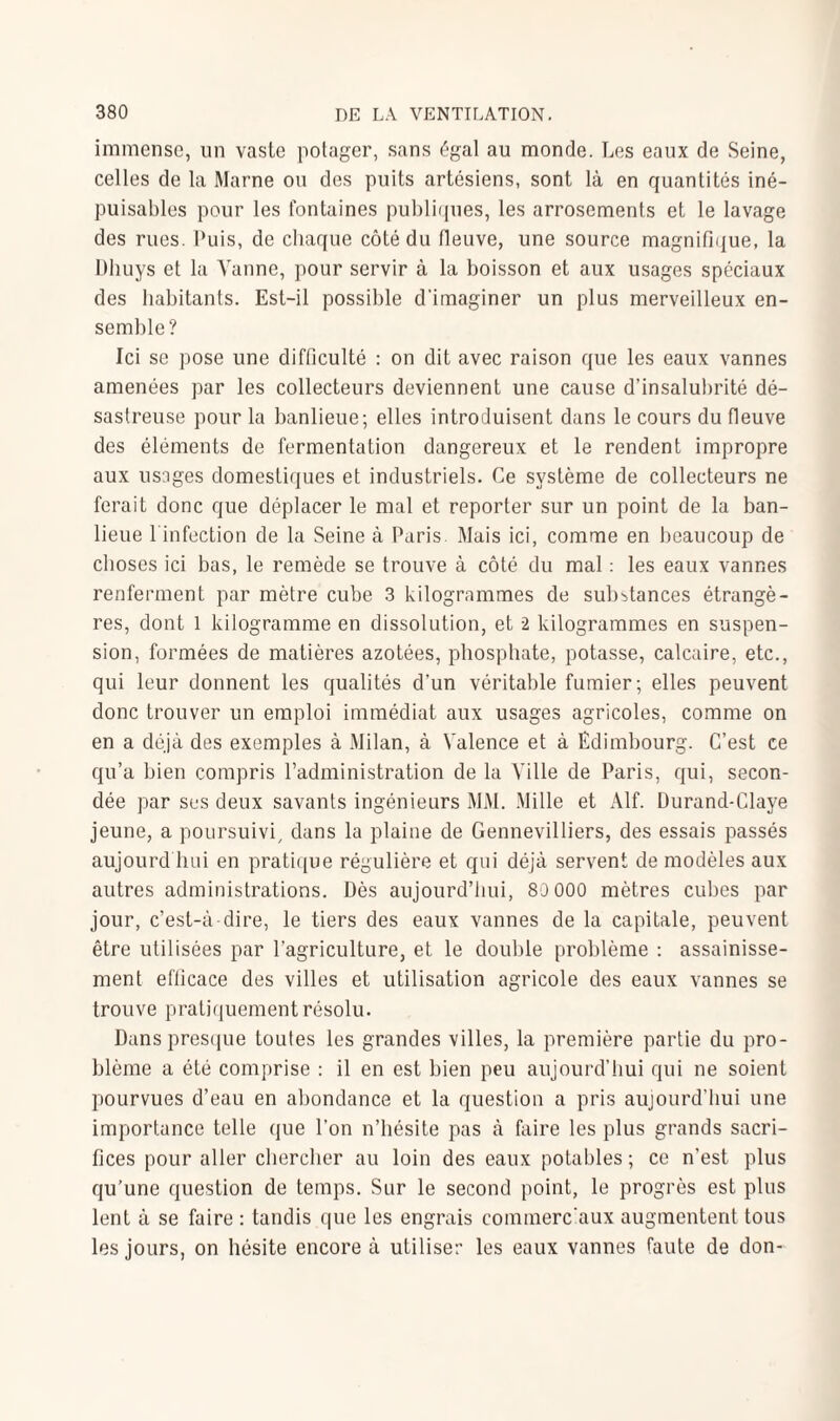 immense, un vaste potager, sans égal au monde. Les eaux de Seine, celles de la Marne ou des puits artésiens, sont là en quantités iné¬ puisables pour les fontaines publiques, les arrosements et le lavage des rues. Puis, de chaque côté du fleuve, une source magnifique, la Dhuys et la Vanne, pour servir à la boisson et aux usages spéciaux des habitants. Est-il possible d'imaginer un plus merveilleux en¬ semble? Ici se pose une difficulté : on dit avec raison que les eaux vannes amenées par les collecteurs deviennent une cause d’insalubrité dé¬ sastreuse pour la banlieue; elles introduisent dans le cours du fleuve des éléments de fermentation dangereux et le rendent impropre aux usages domestiques et industriels. Ce système de collecteurs ne ferait donc que déplacer le mal et reporter sur un point de la ban¬ lieue l infection de la Seine à Paris. Mais ici, comme en beaucoup de choses ici bas, le remède se trouve à côté du mal : les eaux vannes renferment par mètre cube 3 kilogrammes de substances étrangè¬ res, dont l kilogramme en dissolution, et 2 kilogrammes en suspen¬ sion, formées de matières azotées, phosphate, potasse, calcaire, etc., qui leur donnent les qualités d’un véritable fumier; elles peuvent donc trouver un emploi immédiat aux usages agricoles, comme on en a déjà des exemples à Milan, à Valence et à Edimbourg. C’est ce qu’a bien compris l’administration de la Ville de Paris, qui, secon¬ dée par ses deux savants ingénieurs MM. Mille et Alf. Durand-Claye jeune, a poursuivi, dans la plaine de Gennevilliers, des essais passés aujourd hui en pratique régulière et qui déjà servent de modèles aux autres administrations. Dès aujourd’hui, 80 000 mètres cubes par jour, c’est-à-dire, le tiers des eaux vannes de la capitale, peuvent être utilisées par l’agriculture, et le double problème : assainisse¬ ment efficace des villes et utilisation agricole des eaux vannes se trouve pratiquement résolu. Dans presque toutes les grandes villes, la première partie du pro¬ blème a été comprise : il en est bien peu aujourd’hui qui ne soient pourvues d’eau en abondance et la question a pris aujourd’hui une importance telle que l’on n’hésite pas à faire les plus grands sacri¬ fices pour aller chercher au loin des eaux potables ; ce n’est plus qu’une question de temps. Sur le second point, le progrès est plus lent à se faire : tandis que les engrais commerciaux augmentent tous les jours, on hésite encore à utiliser les eaux vannes faute de don-