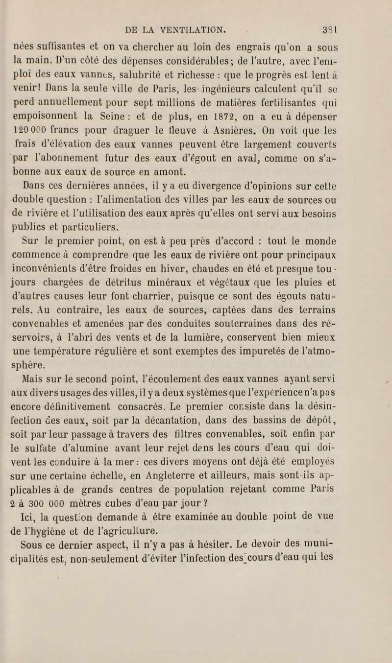 nées suffisantes et on va chercher au loin des engrais qu’on a sous la main. D’un côté des dépenses considérables; de l’autre, avec l’em¬ ploi des eaux vannes, salubrité et richesse : que le progrès est lent à venirI Dans la seule ville de Paris, les ingénieurs calculent qu'il se perd annuellement pour sept millions de matières fertilisantes qui empoisonnent la Seine: et de plus, en 1872, on a eu à dépenser 120 000 francs pour draguer le fleuve à Asnières. On voit que les frais d’élévation des eaux vannes peuvent être largement couverts par l’abonnement futur des eaux d’égout en aval, comme on s’a¬ bonne aux eaux de source en amont. Dans ces dernières années, il y a eu divergence d’opinions sur cette double question : l’alimentation des villes par les eaux de sources ou de rivière et l’utilisation des eaux après qu’elles ont servi aux besoins publics et particuliers. Sur le premier point, on est à peu près d’accord : tout le monde commence à comprendre que les eaux de rivière ont pour principaux inconvénients d’être froides en hiver, chaudes en été et presque tou¬ jours chargées de détritus minéraux et végétaux que les pluies et d’autres causes leur font charrier, puisque ce sont des égouts natu¬ rels. Au contraire, les eaux de sources, captées dans des terrains convenables et amenées par des conduites souterraines dans des ré¬ servoirs, à l’abri des vents et de la lumière, conservent bien mieux une température régulière et sont exemptes des impuretés de l’atmo¬ sphère. Mais sur le second point, l’écoulement des eaux vannes ayant servi aux divers usages des villes, il y a deux systèmes que l’expérience n’a pas encore définitivement consacrés. Le premier consiste dans la désin¬ fection des eaux, soit parla décantation, dans des bassins de dépôt, soit par leur passage à travers des filtres convenables, soit enfin par le sulfate d’alumine avant leur rejet dans les cours d’eau qui doi¬ vent les conduire à la mer : ces divers moyens ont déjà été employés sur une certaine échelle, en Angleterre et ailleurs, mais sont-ils ap¬ plicables à de grands centres de population rejetant comme Paris 2 à 300 000 mètres cubes d’eau par jour ? Ici, la question demande à être examinée au double point de vue de l’hygiène et de l’agriculture. Sous ce dernier aspect, il n’y a pas à hésiter. Le devoir des muni¬ cipalités est. non-seulement d’éviter l’infection des coursd eau qui les