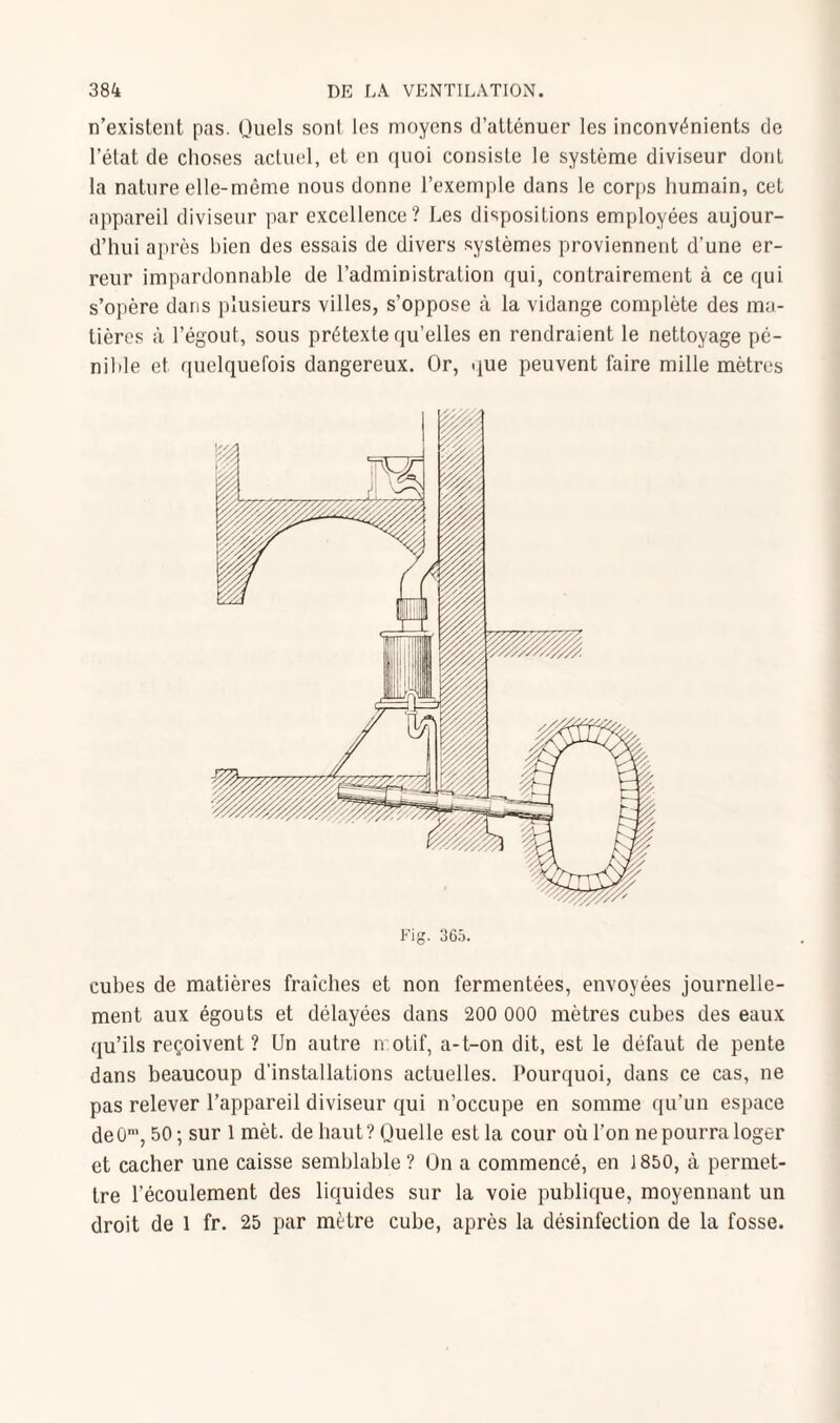 n’existent pas. Quels sont les moyens d’atténuer les inconvénients de l’état de choses actuel, et en quoi consiste le système diviseur dont la nature elle-même nous donne l’exemple dans le corps humain, cet appareil diviseur par excellence? Les dispositions employées aujour¬ d’hui après bien des essais de divers systèmes proviennent d’une er¬ reur impardonnable de l’administration qui, contrairement à ce qui s’opère dans plusieurs villes, s’oppose à la vidange complète des ma¬ tières à l’égout, sous prétexte qu’elles en rendraient le nettoyage pé¬ nible et quelquefois dangereux. Or, que peuvent faire mille mètres Fig. 365. cubes de matières fraîches et non fermentées, envoyées journelle¬ ment aux égouts et délayées dans 200 000 mètres cubes des eaux qu’ils reçoivent ? Un autre motif, a-t-on dit, est le défaut de pente dans beaucoup d’installations actuelles. Pourquoi, dans ce cas, ne pas relever l’appareil diviseur qui n’occupe en somme qu’un espace de0m, 50; sur 1 mèt. de haut?Quelle est la cour oùl’on nepourraloger et cacher une caisse semblable ? On a commencé, en 1850, à permet¬ tre l’écoulement des liquides sur la voie publique, moyennant un droit de 1 fr. 25 par mètre cube, après la désinfection de la fosse.