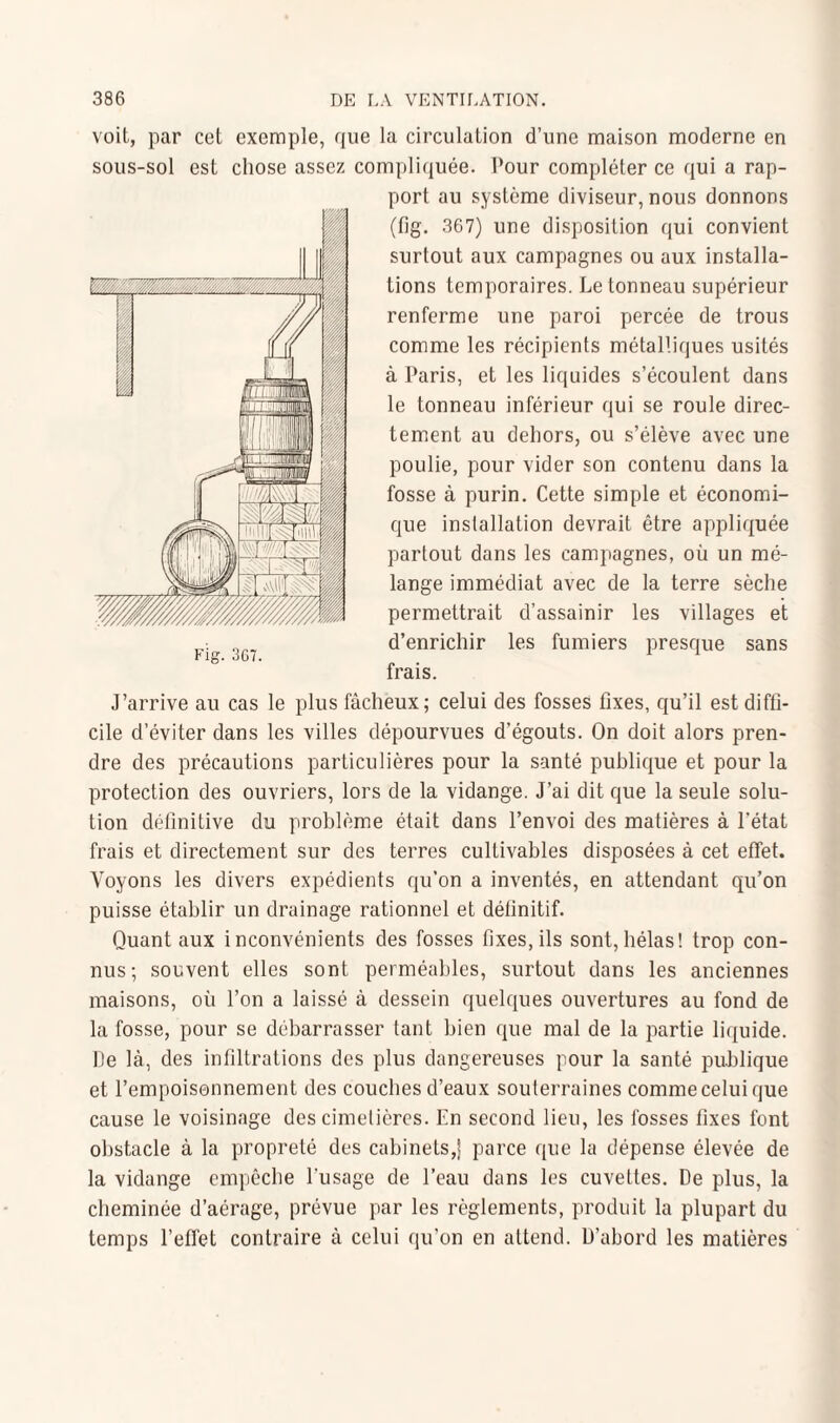 voit, par cet exemple, que la circulation d’une maison moderne en sous-sol est chose assez compliquée. Pour compléter ce qui a rap¬ port au système diviseur, nous donnons (fig. 367) une disposition qui convient surtout aux campagnes ou aux installa¬ tions temporaires. Le tonneau supérieur renferme une paroi percée de trous comme les récipients métalliques usités à Paris, et les liquides s’écoulent dans le tonneau inférieur qui se roule direc¬ tement au dehors, ou s’élève avec une poulie, pour vider son contenu dans la fosse à purin. Cette simple et économi¬ que installation devrait être appliquée partout dans les campagnes, où un mé¬ lange immédiat avec de la terre sèche permettrait d’assainir les villages et d’enrichir les fumiers presque sans frais. J’arrive au cas le plus fâcheux; celui des fosses fixes, qu’il est diffi¬ cile d’éviter dans les villes dépourvues d’égouts. On doit alors pren¬ dre des précautions particulières pour la santé publique et pour la protection des ouvriers, lors de la vidange. J’ai dit que la seule solu¬ tion définitive du problème était dans l’envoi des matières à l'état frais et directement sur des terres cultivables disposées à cet effet. Voyons les divers expédients qu’on a inventés, en attendant qu’on puisse établir un drainage rationnel et définitif. Quant aux inconvénients des fosses fixes, ils sont, hélas! trop con¬ nus; souvent elles sont perméables, surtout dans les anciennes maisons, où l’on a laissé à dessein quelques ouvertures au fond de la fosse, pour se débarrasser tant bien que mal de la partie liquide. De là, des infiltrations des plus dangereuses pour la santé publique et l’empoisonnement des couches d’eaux souterraines comme celui que cause le voisinage des cimetières. En second lieu, les fosses fixes font obstacle à la propreté des cabinets,| parce que la dépense élevée de la vidange empêche l’usage de l’eau dans les cuvettes. De plus, la cheminée d’aérage, prévue par les règlements, produit la plupart du temps l’effet contraire à celui qu’on en attend. D’abord les matières